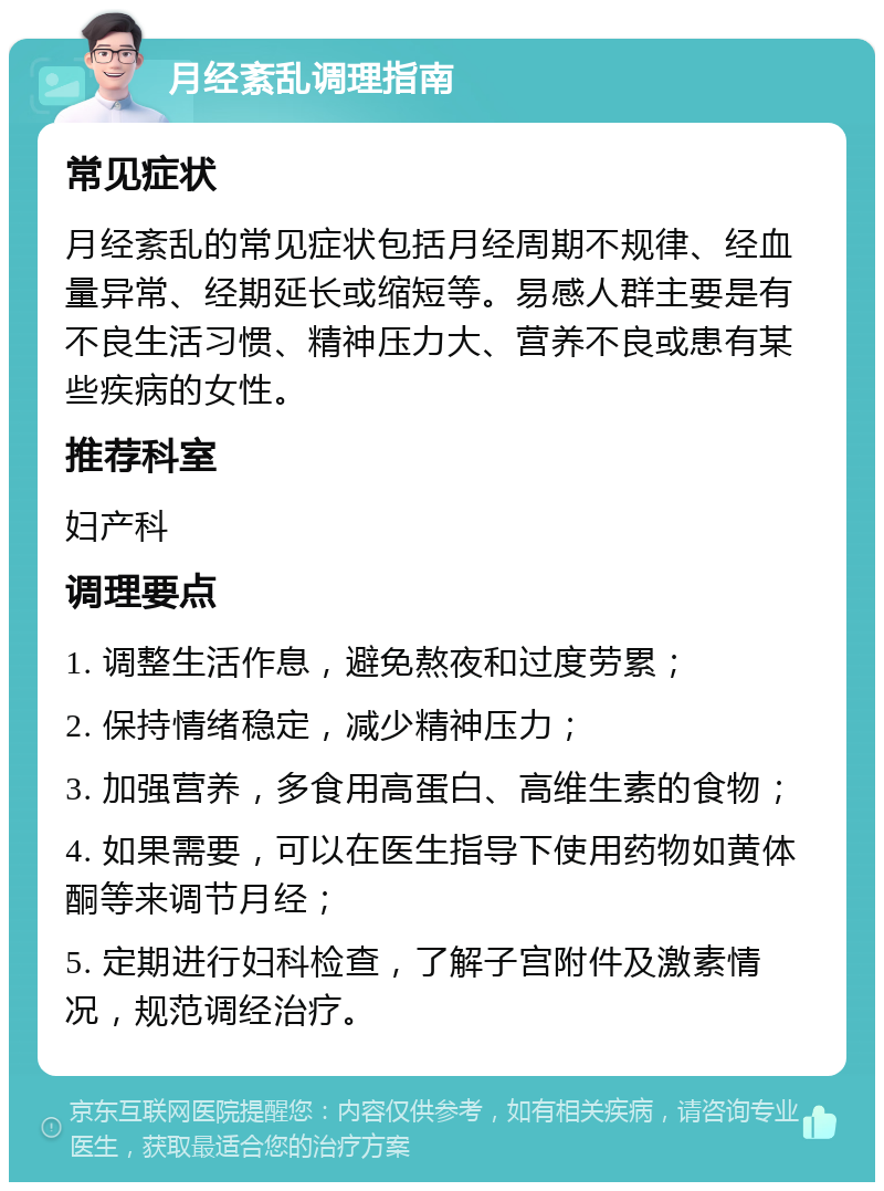 月经紊乱调理指南 常见症状 月经紊乱的常见症状包括月经周期不规律、经血量异常、经期延长或缩短等。易感人群主要是有不良生活习惯、精神压力大、营养不良或患有某些疾病的女性。 推荐科室 妇产科 调理要点 1. 调整生活作息，避免熬夜和过度劳累； 2. 保持情绪稳定，减少精神压力； 3. 加强营养，多食用高蛋白、高维生素的食物； 4. 如果需要，可以在医生指导下使用药物如黄体酮等来调节月经； 5. 定期进行妇科检查，了解子宫附件及激素情况，规范调经治疗。