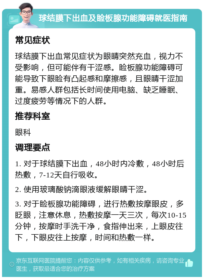 球结膜下出血及睑板腺功能障碍就医指南 常见症状 球结膜下出血常见症状为眼睛突然充血，视力不受影响，但可能伴有干涩感。睑板腺功能障碍可能导致下眼睑有凸起感和摩擦感，且眼睛干涩加重。易感人群包括长时间使用电脑、缺乏睡眠、过度疲劳等情况下的人群。 推荐科室 眼科 调理要点 1. 对于球结膜下出血，48小时内冷敷，48小时后热敷，7-12天自行吸收。 2. 使用玻璃酸钠滴眼液缓解眼睛干涩。 3. 对于睑板腺功能障碍，进行热敷按摩眼皮，多眨眼，注意休息，热敷按摩一天三次，每次10-15分钟，按摩时手洗干净，食指伸出来，上眼皮往下，下眼皮往上按摩，时间和热敷一样。