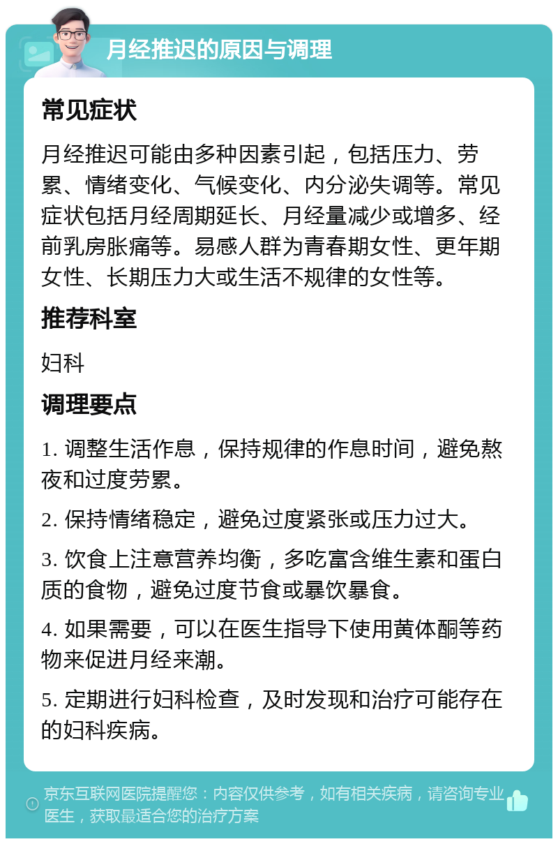 月经推迟的原因与调理 常见症状 月经推迟可能由多种因素引起，包括压力、劳累、情绪变化、气候变化、内分泌失调等。常见症状包括月经周期延长、月经量减少或增多、经前乳房胀痛等。易感人群为青春期女性、更年期女性、长期压力大或生活不规律的女性等。 推荐科室 妇科 调理要点 1. 调整生活作息，保持规律的作息时间，避免熬夜和过度劳累。 2. 保持情绪稳定，避免过度紧张或压力过大。 3. 饮食上注意营养均衡，多吃富含维生素和蛋白质的食物，避免过度节食或暴饮暴食。 4. 如果需要，可以在医生指导下使用黄体酮等药物来促进月经来潮。 5. 定期进行妇科检查，及时发现和治疗可能存在的妇科疾病。