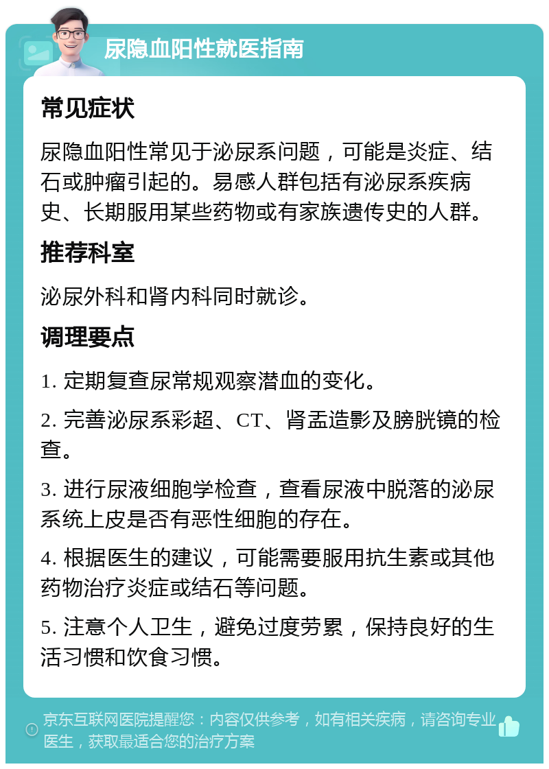 尿隐血阳性就医指南 常见症状 尿隐血阳性常见于泌尿系问题，可能是炎症、结石或肿瘤引起的。易感人群包括有泌尿系疾病史、长期服用某些药物或有家族遗传史的人群。 推荐科室 泌尿外科和肾内科同时就诊。 调理要点 1. 定期复查尿常规观察潜血的变化。 2. 完善泌尿系彩超、CT、肾盂造影及膀胱镜的检查。 3. 进行尿液细胞学检查，查看尿液中脱落的泌尿系统上皮是否有恶性细胞的存在。 4. 根据医生的建议，可能需要服用抗生素或其他药物治疗炎症或结石等问题。 5. 注意个人卫生，避免过度劳累，保持良好的生活习惯和饮食习惯。