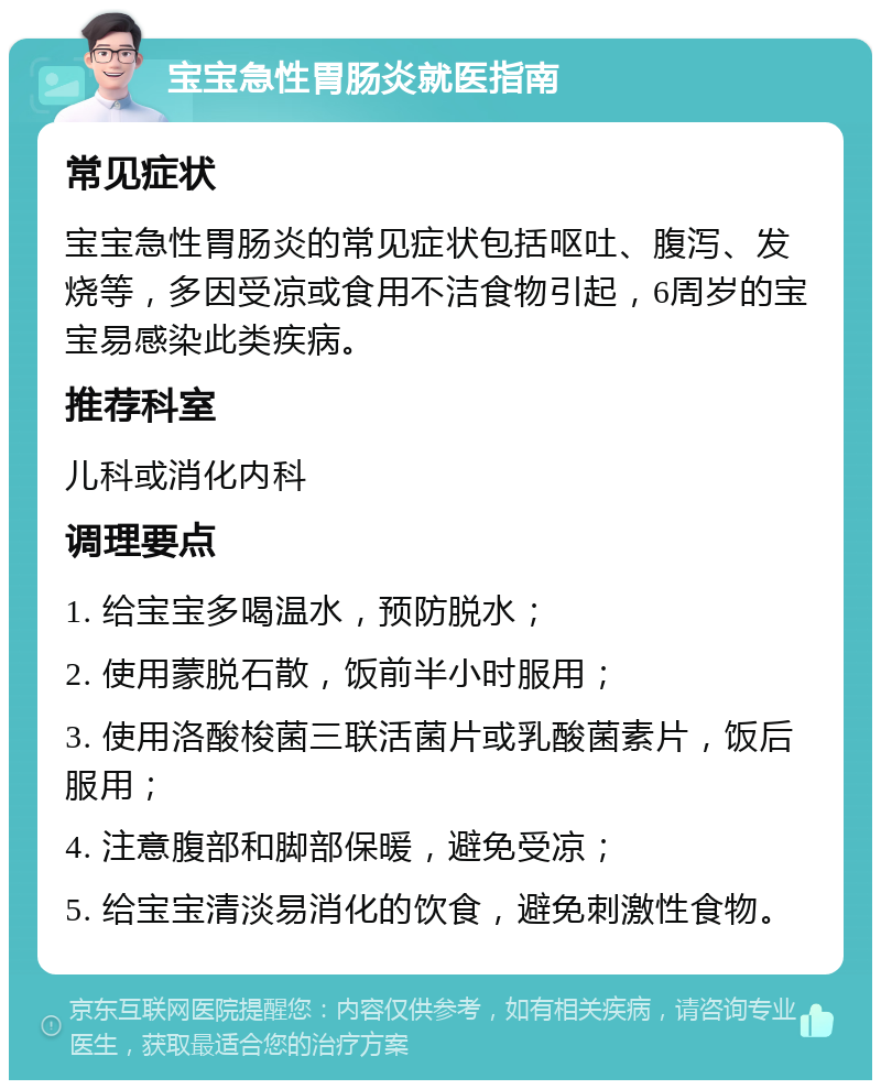 宝宝急性胃肠炎就医指南 常见症状 宝宝急性胃肠炎的常见症状包括呕吐、腹泻、发烧等，多因受凉或食用不洁食物引起，6周岁的宝宝易感染此类疾病。 推荐科室 儿科或消化内科 调理要点 1. 给宝宝多喝温水，预防脱水； 2. 使用蒙脱石散，饭前半小时服用； 3. 使用洛酸梭菌三联活菌片或乳酸菌素片，饭后服用； 4. 注意腹部和脚部保暖，避免受凉； 5. 给宝宝清淡易消化的饮食，避免刺激性食物。