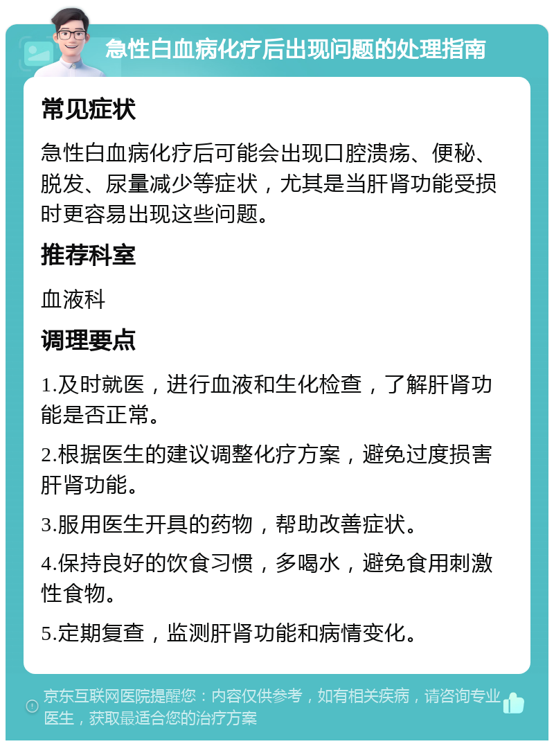 急性白血病化疗后出现问题的处理指南 常见症状 急性白血病化疗后可能会出现口腔溃疡、便秘、脱发、尿量减少等症状，尤其是当肝肾功能受损时更容易出现这些问题。 推荐科室 血液科 调理要点 1.及时就医，进行血液和生化检查，了解肝肾功能是否正常。 2.根据医生的建议调整化疗方案，避免过度损害肝肾功能。 3.服用医生开具的药物，帮助改善症状。 4.保持良好的饮食习惯，多喝水，避免食用刺激性食物。 5.定期复查，监测肝肾功能和病情变化。