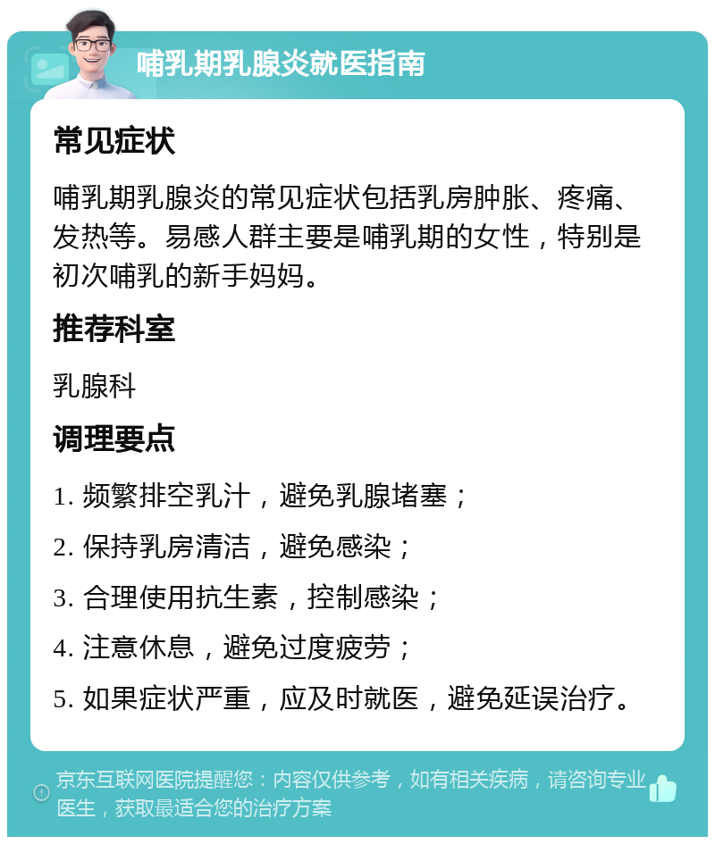 哺乳期乳腺炎就医指南 常见症状 哺乳期乳腺炎的常见症状包括乳房肿胀、疼痛、发热等。易感人群主要是哺乳期的女性，特别是初次哺乳的新手妈妈。 推荐科室 乳腺科 调理要点 1. 频繁排空乳汁，避免乳腺堵塞； 2. 保持乳房清洁，避免感染； 3. 合理使用抗生素，控制感染； 4. 注意休息，避免过度疲劳； 5. 如果症状严重，应及时就医，避免延误治疗。