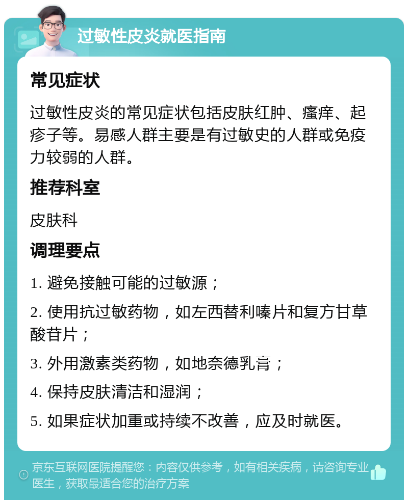 过敏性皮炎就医指南 常见症状 过敏性皮炎的常见症状包括皮肤红肿、瘙痒、起疹子等。易感人群主要是有过敏史的人群或免疫力较弱的人群。 推荐科室 皮肤科 调理要点 1. 避免接触可能的过敏源； 2. 使用抗过敏药物，如左西替利嗪片和复方甘草酸苷片； 3. 外用激素类药物，如地奈德乳膏； 4. 保持皮肤清洁和湿润； 5. 如果症状加重或持续不改善，应及时就医。