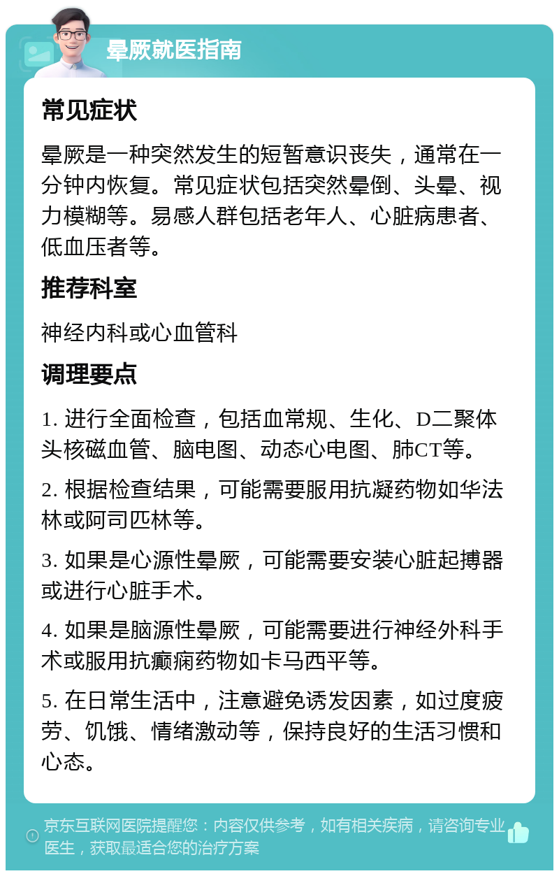 晕厥就医指南 常见症状 晕厥是一种突然发生的短暂意识丧失，通常在一分钟内恢复。常见症状包括突然晕倒、头晕、视力模糊等。易感人群包括老年人、心脏病患者、低血压者等。 推荐科室 神经内科或心血管科 调理要点 1. 进行全面检查，包括血常规、生化、D二聚体头核磁血管、脑电图、动态心电图、肺CT等。 2. 根据检查结果，可能需要服用抗凝药物如华法林或阿司匹林等。 3. 如果是心源性晕厥，可能需要安装心脏起搏器或进行心脏手术。 4. 如果是脑源性晕厥，可能需要进行神经外科手术或服用抗癫痫药物如卡马西平等。 5. 在日常生活中，注意避免诱发因素，如过度疲劳、饥饿、情绪激动等，保持良好的生活习惯和心态。