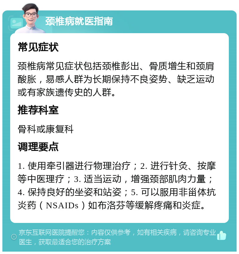 颈椎病就医指南 常见症状 颈椎病常见症状包括颈椎彭出、骨质增生和颈肩酸胀，易感人群为长期保持不良姿势、缺乏运动或有家族遗传史的人群。 推荐科室 骨科或康复科 调理要点 1. 使用牵引器进行物理治疗；2. 进行针灸、按摩等中医理疗；3. 适当运动，增强颈部肌肉力量；4. 保持良好的坐姿和站姿；5. 可以服用非甾体抗炎药（NSAIDs）如布洛芬等缓解疼痛和炎症。