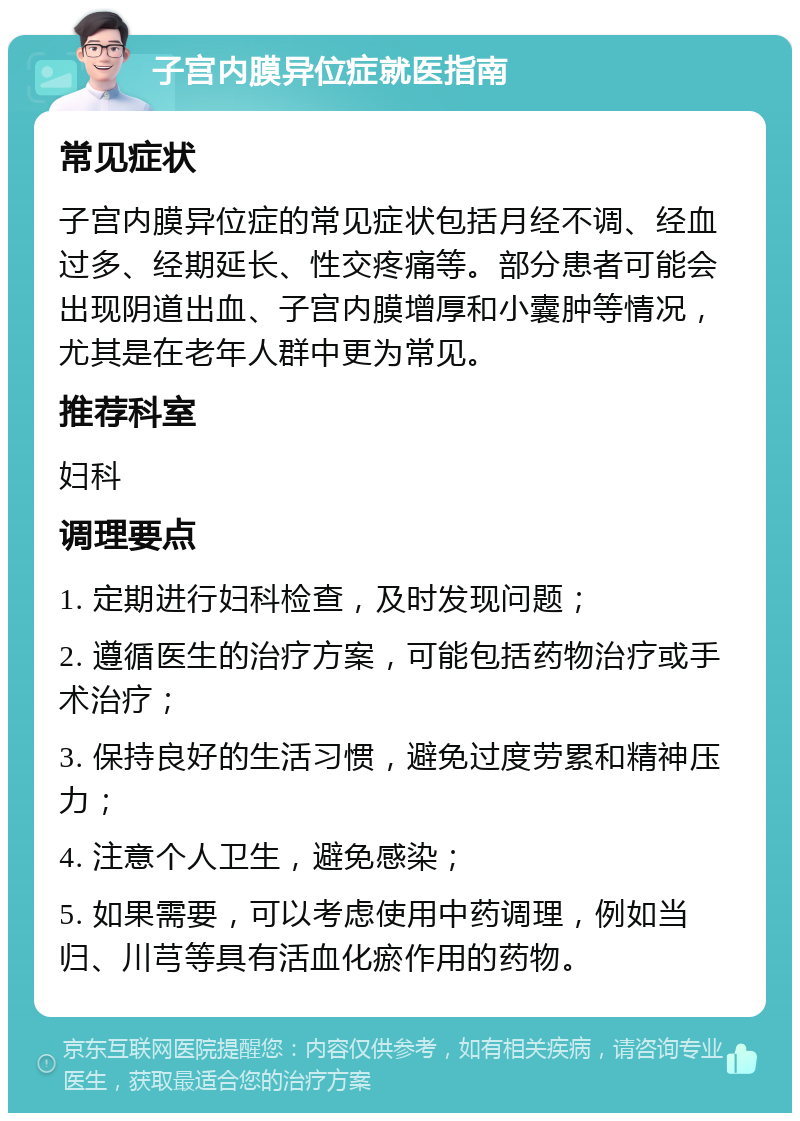 子宫内膜异位症就医指南 常见症状 子宫内膜异位症的常见症状包括月经不调、经血过多、经期延长、性交疼痛等。部分患者可能会出现阴道出血、子宫内膜增厚和小囊肿等情况，尤其是在老年人群中更为常见。 推荐科室 妇科 调理要点 1. 定期进行妇科检查，及时发现问题； 2. 遵循医生的治疗方案，可能包括药物治疗或手术治疗； 3. 保持良好的生活习惯，避免过度劳累和精神压力； 4. 注意个人卫生，避免感染； 5. 如果需要，可以考虑使用中药调理，例如当归、川芎等具有活血化瘀作用的药物。