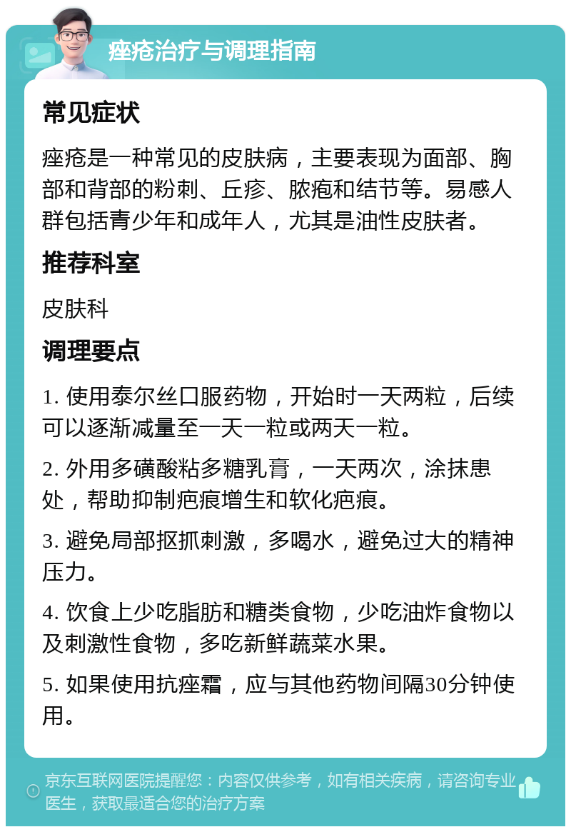 痤疮治疗与调理指南 常见症状 痤疮是一种常见的皮肤病，主要表现为面部、胸部和背部的粉刺、丘疹、脓疱和结节等。易感人群包括青少年和成年人，尤其是油性皮肤者。 推荐科室 皮肤科 调理要点 1. 使用泰尔丝口服药物，开始时一天两粒，后续可以逐渐减量至一天一粒或两天一粒。 2. 外用多磺酸粘多糖乳膏，一天两次，涂抹患处，帮助抑制疤痕增生和软化疤痕。 3. 避免局部抠抓刺激，多喝水，避免过大的精神压力。 4. 饮食上少吃脂肪和糖类食物，少吃油炸食物以及刺激性食物，多吃新鲜蔬菜水果。 5. 如果使用抗痤霜，应与其他药物间隔30分钟使用。