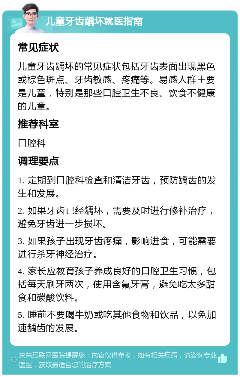 儿童牙齿龋坏就医指南 常见症状 儿童牙齿龋坏的常见症状包括牙齿表面出现黑色或棕色斑点、牙齿敏感、疼痛等。易感人群主要是儿童，特别是那些口腔卫生不良、饮食不健康的儿童。 推荐科室 口腔科 调理要点 1. 定期到口腔科检查和清洁牙齿，预防龋齿的发生和发展。 2. 如果牙齿已经龋坏，需要及时进行修补治疗，避免牙齿进一步损坏。 3. 如果孩子出现牙齿疼痛，影响进食，可能需要进行杀牙神经治疗。 4. 家长应教育孩子养成良好的口腔卫生习惯，包括每天刷牙两次，使用含氟牙膏，避免吃太多甜食和碳酸饮料。 5. 睡前不要喝牛奶或吃其他食物和饮品，以免加速龋齿的发展。