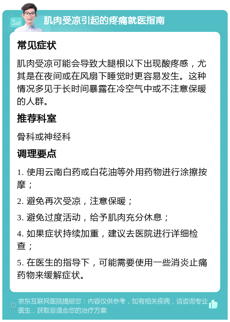 肌肉受凉引起的疼痛就医指南 常见症状 肌肉受凉可能会导致大腿根以下出现酸疼感，尤其是在夜间或在风扇下睡觉时更容易发生。这种情况多见于长时间暴露在冷空气中或不注意保暖的人群。 推荐科室 骨科或神经科 调理要点 1. 使用云南白药或白花油等外用药物进行涂擦按摩； 2. 避免再次受凉，注意保暖； 3. 避免过度活动，给予肌肉充分休息； 4. 如果症状持续加重，建议去医院进行详细检查； 5. 在医生的指导下，可能需要使用一些消炎止痛药物来缓解症状。