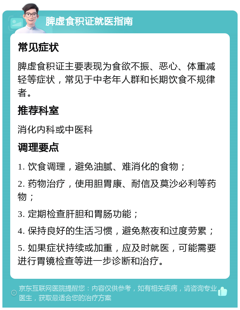 脾虚食积证就医指南 常见症状 脾虚食积证主要表现为食欲不振、恶心、体重减轻等症状，常见于中老年人群和长期饮食不规律者。 推荐科室 消化内科或中医科 调理要点 1. 饮食调理，避免油腻、难消化的食物； 2. 药物治疗，使用胆胃康、耐信及莫沙必利等药物； 3. 定期检查肝胆和胃肠功能； 4. 保持良好的生活习惯，避免熬夜和过度劳累； 5. 如果症状持续或加重，应及时就医，可能需要进行胃镜检查等进一步诊断和治疗。