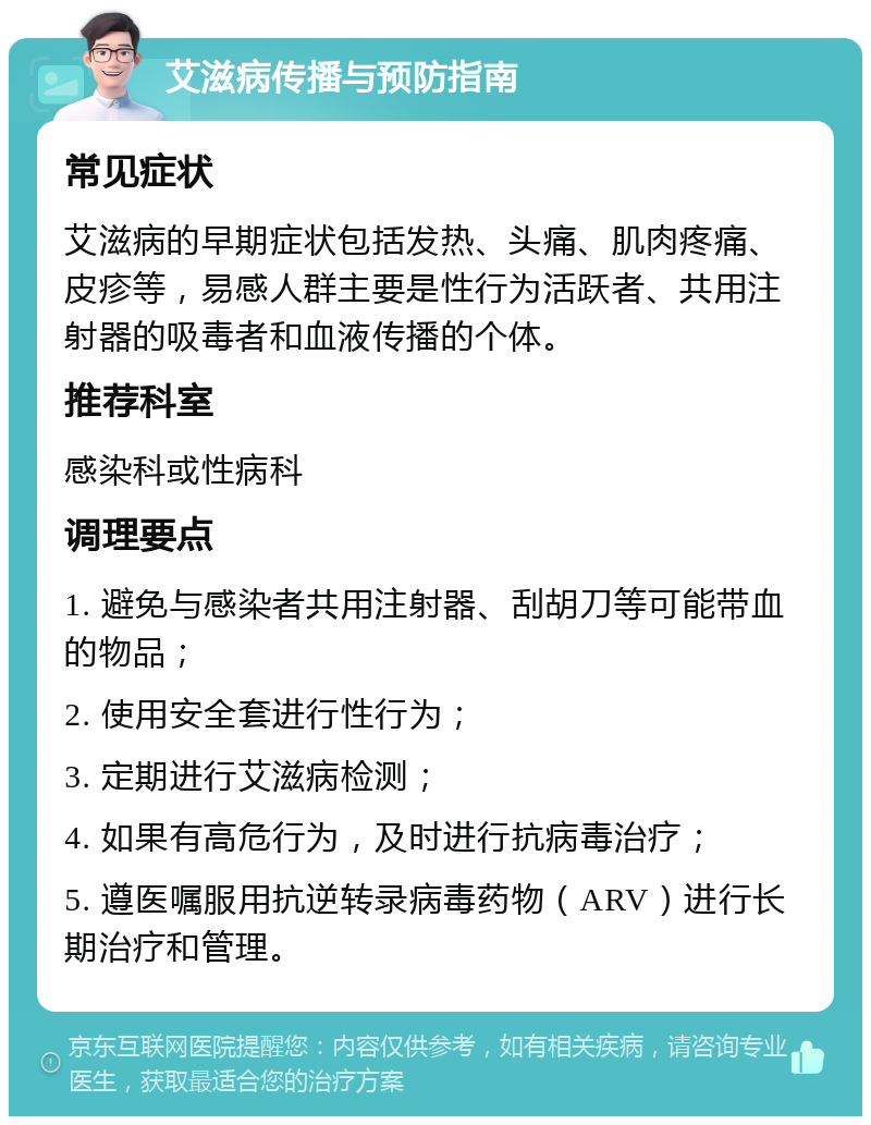 艾滋病传播与预防指南 常见症状 艾滋病的早期症状包括发热、头痛、肌肉疼痛、皮疹等，易感人群主要是性行为活跃者、共用注射器的吸毒者和血液传播的个体。 推荐科室 感染科或性病科 调理要点 1. 避免与感染者共用注射器、刮胡刀等可能带血的物品； 2. 使用安全套进行性行为； 3. 定期进行艾滋病检测； 4. 如果有高危行为，及时进行抗病毒治疗； 5. 遵医嘱服用抗逆转录病毒药物（ARV）进行长期治疗和管理。