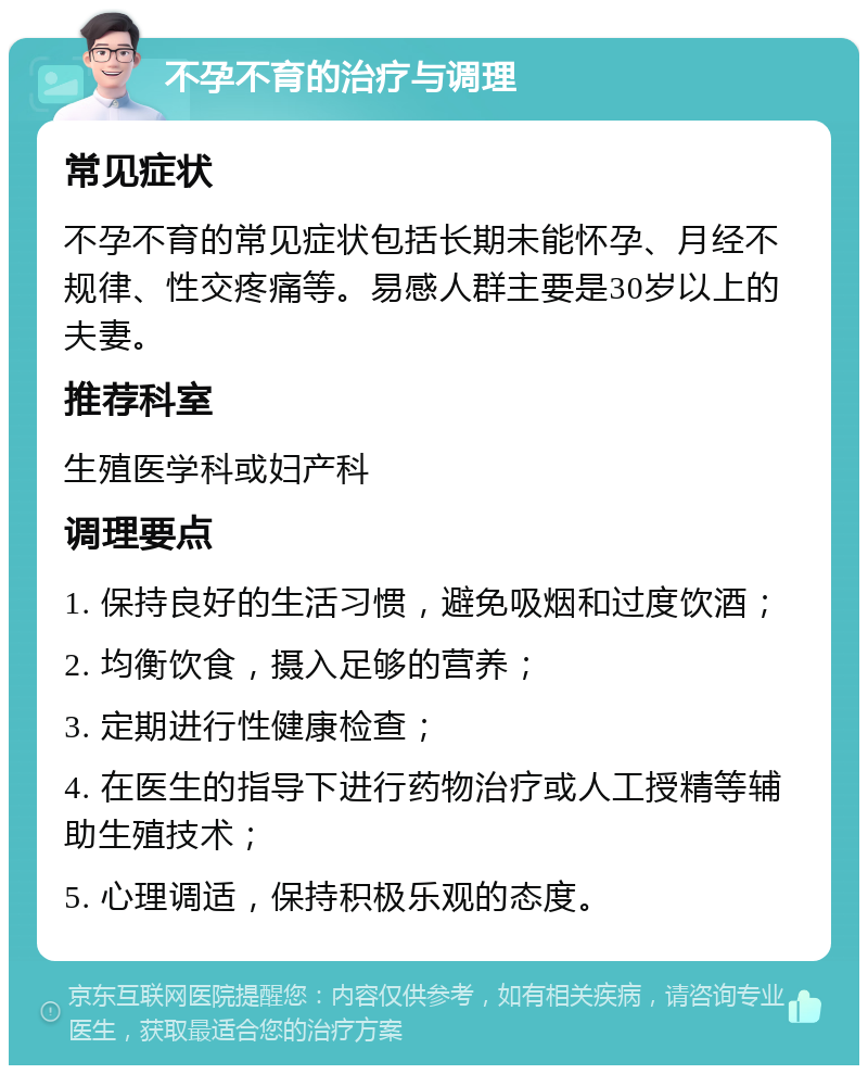 不孕不育的治疗与调理 常见症状 不孕不育的常见症状包括长期未能怀孕、月经不规律、性交疼痛等。易感人群主要是30岁以上的夫妻。 推荐科室 生殖医学科或妇产科 调理要点 1. 保持良好的生活习惯，避免吸烟和过度饮酒； 2. 均衡饮食，摄入足够的营养； 3. 定期进行性健康检查； 4. 在医生的指导下进行药物治疗或人工授精等辅助生殖技术； 5. 心理调适，保持积极乐观的态度。