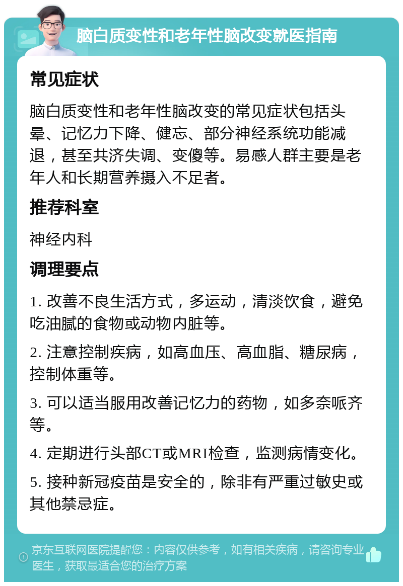 脑白质变性和老年性脑改变就医指南 常见症状 脑白质变性和老年性脑改变的常见症状包括头晕、记忆力下降、健忘、部分神经系统功能减退，甚至共济失调、变傻等。易感人群主要是老年人和长期营养摄入不足者。 推荐科室 神经内科 调理要点 1. 改善不良生活方式，多运动，清淡饮食，避免吃油腻的食物或动物内脏等。 2. 注意控制疾病，如高血压、高血脂、糖尿病，控制体重等。 3. 可以适当服用改善记忆力的药物，如多奈哌齐等。 4. 定期进行头部CT或MRI检查，监测病情变化。 5. 接种新冠疫苗是安全的，除非有严重过敏史或其他禁忌症。