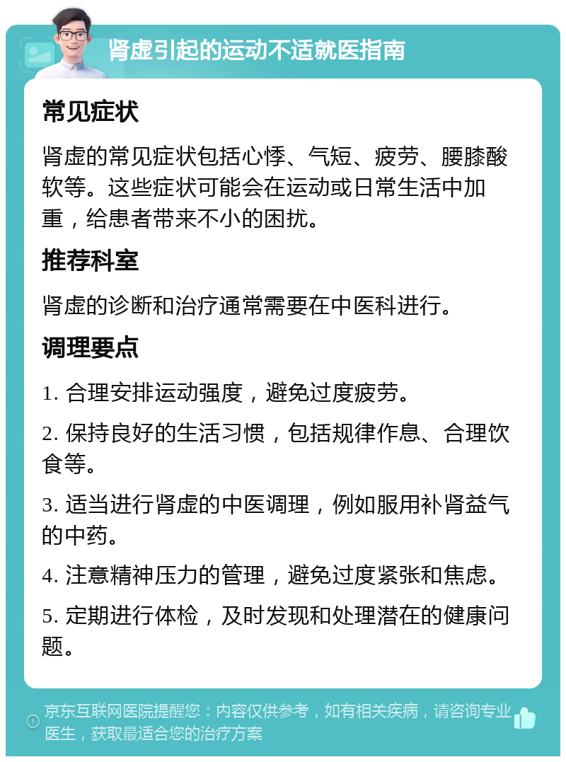 肾虚引起的运动不适就医指南 常见症状 肾虚的常见症状包括心悸、气短、疲劳、腰膝酸软等。这些症状可能会在运动或日常生活中加重，给患者带来不小的困扰。 推荐科室 肾虚的诊断和治疗通常需要在中医科进行。 调理要点 1. 合理安排运动强度，避免过度疲劳。 2. 保持良好的生活习惯，包括规律作息、合理饮食等。 3. 适当进行肾虚的中医调理，例如服用补肾益气的中药。 4. 注意精神压力的管理，避免过度紧张和焦虑。 5. 定期进行体检，及时发现和处理潜在的健康问题。