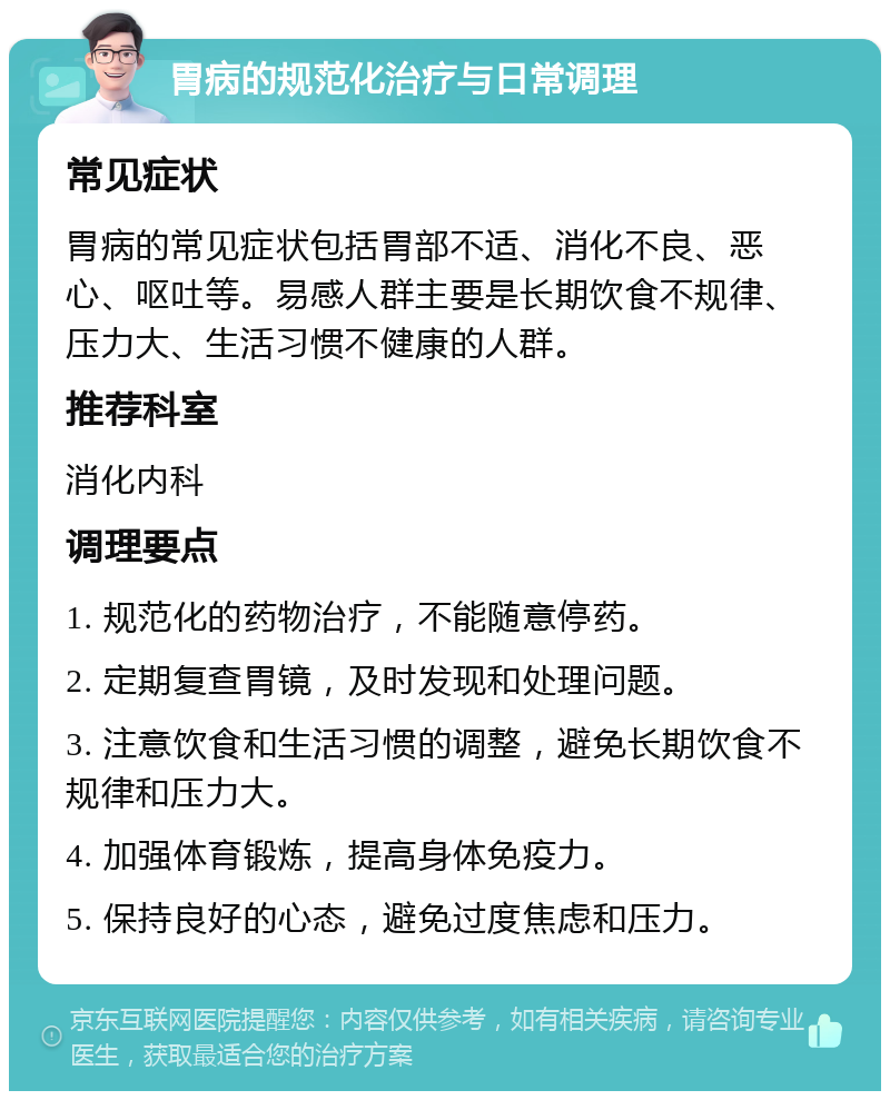 胃病的规范化治疗与日常调理 常见症状 胃病的常见症状包括胃部不适、消化不良、恶心、呕吐等。易感人群主要是长期饮食不规律、压力大、生活习惯不健康的人群。 推荐科室 消化内科 调理要点 1. 规范化的药物治疗，不能随意停药。 2. 定期复查胃镜，及时发现和处理问题。 3. 注意饮食和生活习惯的调整，避免长期饮食不规律和压力大。 4. 加强体育锻炼，提高身体免疫力。 5. 保持良好的心态，避免过度焦虑和压力。