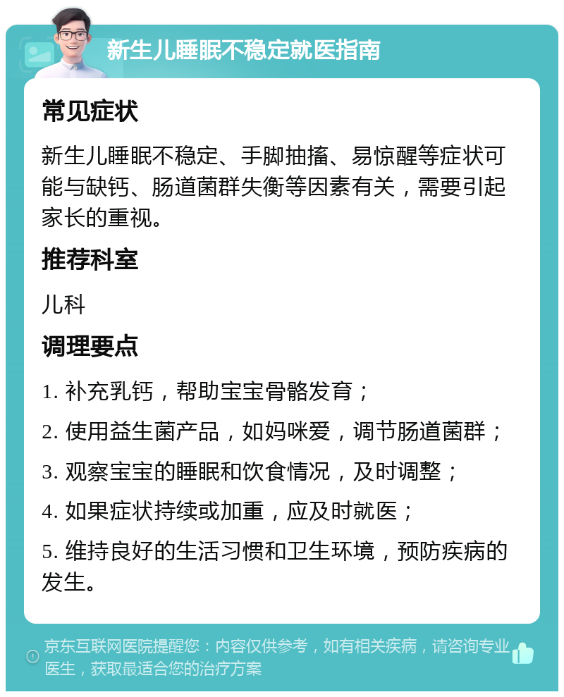 新生儿睡眠不稳定就医指南 常见症状 新生儿睡眠不稳定、手脚抽搐、易惊醒等症状可能与缺钙、肠道菌群失衡等因素有关，需要引起家长的重视。 推荐科室 儿科 调理要点 1. 补充乳钙，帮助宝宝骨骼发育； 2. 使用益生菌产品，如妈咪爱，调节肠道菌群； 3. 观察宝宝的睡眠和饮食情况，及时调整； 4. 如果症状持续或加重，应及时就医； 5. 维持良好的生活习惯和卫生环境，预防疾病的发生。