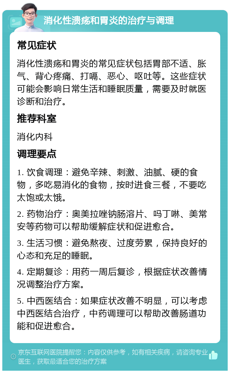 消化性溃疡和胃炎的治疗与调理 常见症状 消化性溃疡和胃炎的常见症状包括胃部不适、胀气、背心疼痛、打嗝、恶心、呕吐等。这些症状可能会影响日常生活和睡眠质量，需要及时就医诊断和治疗。 推荐科室 消化内科 调理要点 1. 饮食调理：避免辛辣、刺激、油腻、硬的食物，多吃易消化的食物，按时进食三餐，不要吃太饱或太饿。 2. 药物治疗：奥美拉唑钠肠溶片、吗丁啉、美常安等药物可以帮助缓解症状和促进愈合。 3. 生活习惯：避免熬夜、过度劳累，保持良好的心态和充足的睡眠。 4. 定期复诊：用药一周后复诊，根据症状改善情况调整治疗方案。 5. 中西医结合：如果症状改善不明显，可以考虑中西医结合治疗，中药调理可以帮助改善肠道功能和促进愈合。