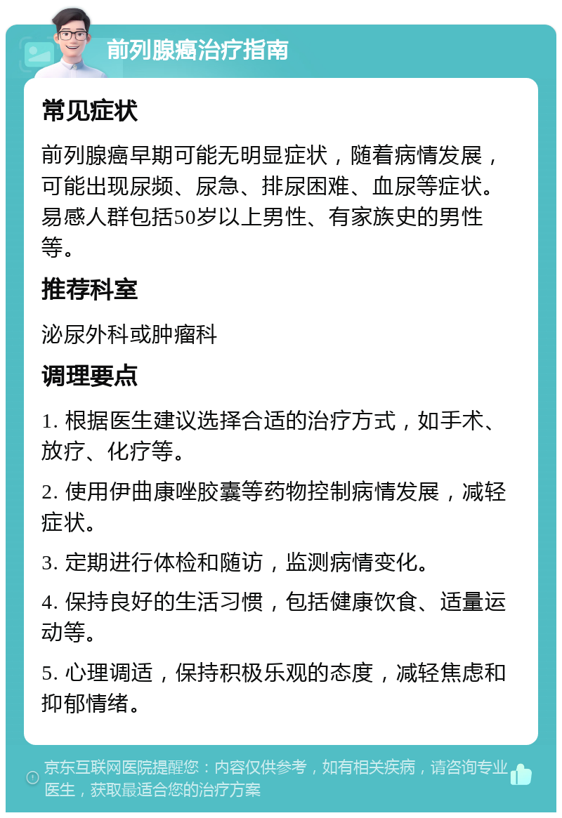 前列腺癌治疗指南 常见症状 前列腺癌早期可能无明显症状，随着病情发展，可能出现尿频、尿急、排尿困难、血尿等症状。易感人群包括50岁以上男性、有家族史的男性等。 推荐科室 泌尿外科或肿瘤科 调理要点 1. 根据医生建议选择合适的治疗方式，如手术、放疗、化疗等。 2. 使用伊曲康唑胶囊等药物控制病情发展，减轻症状。 3. 定期进行体检和随访，监测病情变化。 4. 保持良好的生活习惯，包括健康饮食、适量运动等。 5. 心理调适，保持积极乐观的态度，减轻焦虑和抑郁情绪。