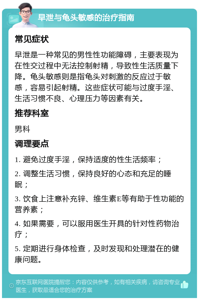 早泄与龟头敏感的治疗指南 常见症状 早泄是一种常见的男性性功能障碍，主要表现为在性交过程中无法控制射精，导致性生活质量下降。龟头敏感则是指龟头对刺激的反应过于敏感，容易引起射精。这些症状可能与过度手淫、生活习惯不良、心理压力等因素有关。 推荐科室 男科 调理要点 1. 避免过度手淫，保持适度的性生活频率； 2. 调整生活习惯，保持良好的心态和充足的睡眠； 3. 饮食上注意补充锌、维生素E等有助于性功能的营养素； 4. 如果需要，可以服用医生开具的针对性药物治疗； 5. 定期进行身体检查，及时发现和处理潜在的健康问题。