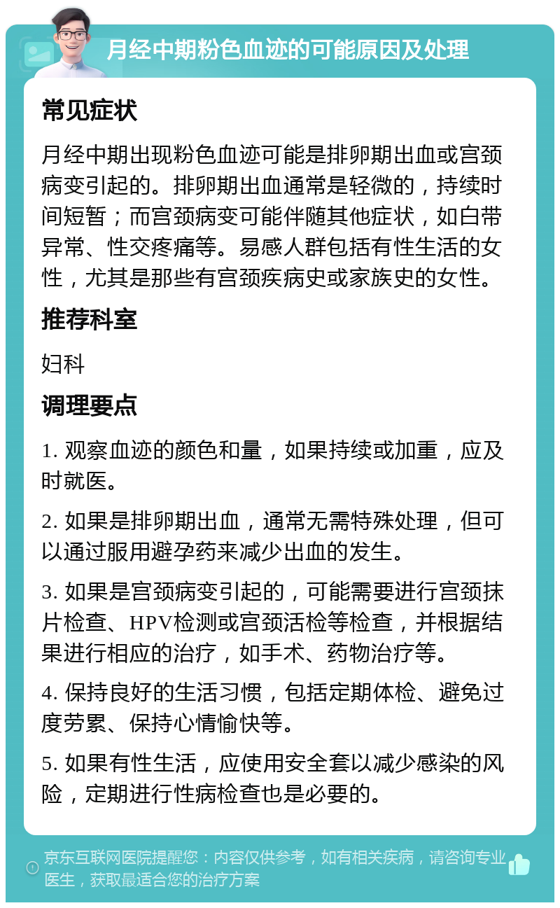 月经中期粉色血迹的可能原因及处理 常见症状 月经中期出现粉色血迹可能是排卵期出血或宫颈病变引起的。排卵期出血通常是轻微的，持续时间短暂；而宫颈病变可能伴随其他症状，如白带异常、性交疼痛等。易感人群包括有性生活的女性，尤其是那些有宫颈疾病史或家族史的女性。 推荐科室 妇科 调理要点 1. 观察血迹的颜色和量，如果持续或加重，应及时就医。 2. 如果是排卵期出血，通常无需特殊处理，但可以通过服用避孕药来减少出血的发生。 3. 如果是宫颈病变引起的，可能需要进行宫颈抹片检查、HPV检测或宫颈活检等检查，并根据结果进行相应的治疗，如手术、药物治疗等。 4. 保持良好的生活习惯，包括定期体检、避免过度劳累、保持心情愉快等。 5. 如果有性生活，应使用安全套以减少感染的风险，定期进行性病检查也是必要的。