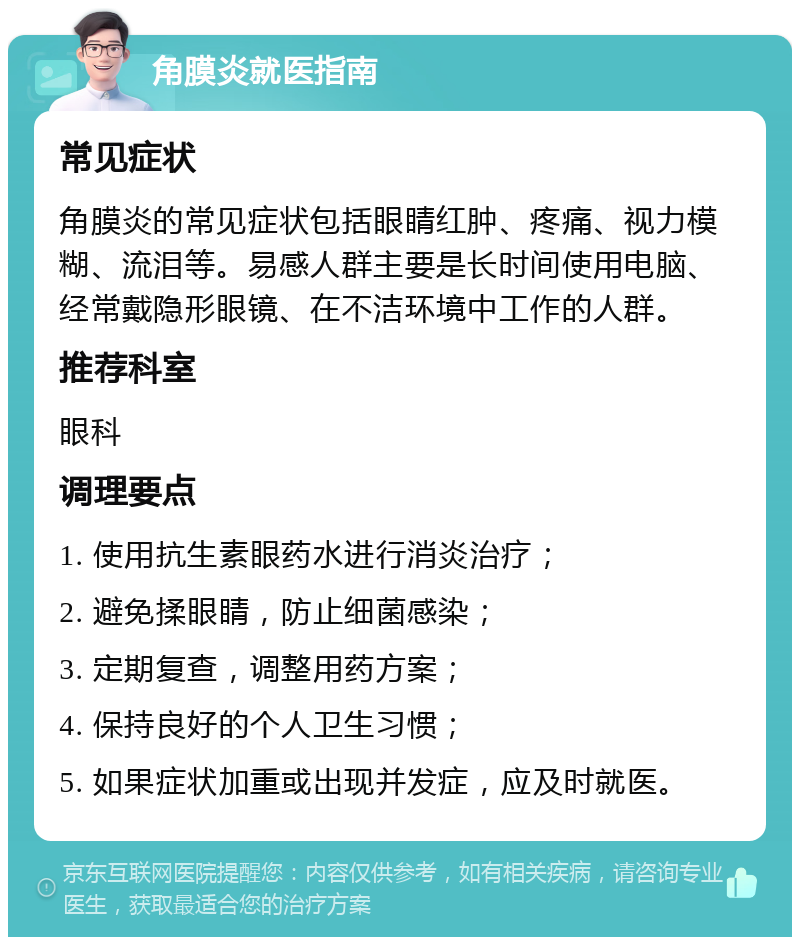 角膜炎就医指南 常见症状 角膜炎的常见症状包括眼睛红肿、疼痛、视力模糊、流泪等。易感人群主要是长时间使用电脑、经常戴隐形眼镜、在不洁环境中工作的人群。 推荐科室 眼科 调理要点 1. 使用抗生素眼药水进行消炎治疗； 2. 避免揉眼睛，防止细菌感染； 3. 定期复查，调整用药方案； 4. 保持良好的个人卫生习惯； 5. 如果症状加重或出现并发症，应及时就医。