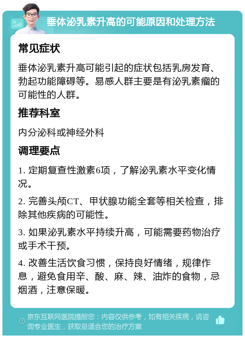 垂体泌乳素升高的可能原因和处理方法 常见症状 垂体泌乳素升高可能引起的症状包括乳房发育、勃起功能障碍等。易感人群主要是有泌乳素瘤的可能性的人群。 推荐科室 内分泌科或神经外科 调理要点 1. 定期复查性激素6项，了解泌乳素水平变化情况。 2. 完善头颅CT、甲状腺功能全套等相关检查，排除其他疾病的可能性。 3. 如果泌乳素水平持续升高，可能需要药物治疗或手术干预。 4. 改善生活饮食习惯，保持良好情绪，规律作息，避免食用辛、酸、麻、辣、油炸的食物，忌烟酒，注意保暖。