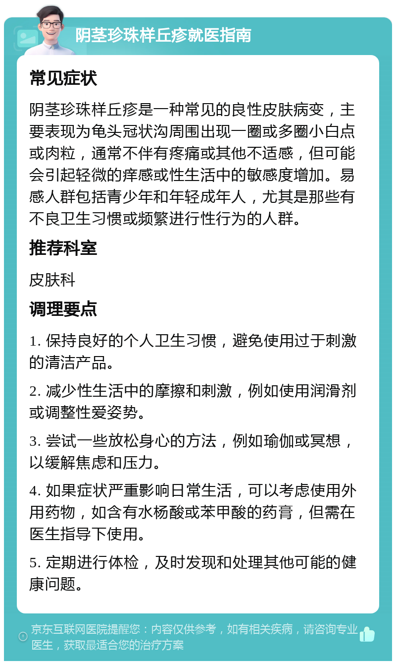 阴茎珍珠样丘疹就医指南 常见症状 阴茎珍珠样丘疹是一种常见的良性皮肤病变，主要表现为龟头冠状沟周围出现一圈或多圈小白点或肉粒，通常不伴有疼痛或其他不适感，但可能会引起轻微的痒感或性生活中的敏感度增加。易感人群包括青少年和年轻成年人，尤其是那些有不良卫生习惯或频繁进行性行为的人群。 推荐科室 皮肤科 调理要点 1. 保持良好的个人卫生习惯，避免使用过于刺激的清洁产品。 2. 减少性生活中的摩擦和刺激，例如使用润滑剂或调整性爱姿势。 3. 尝试一些放松身心的方法，例如瑜伽或冥想，以缓解焦虑和压力。 4. 如果症状严重影响日常生活，可以考虑使用外用药物，如含有水杨酸或苯甲酸的药膏，但需在医生指导下使用。 5. 定期进行体检，及时发现和处理其他可能的健康问题。