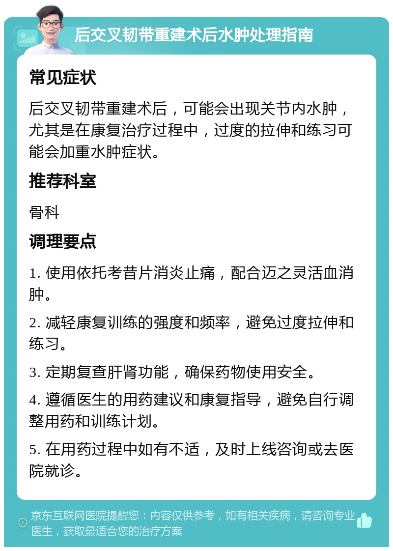 后交叉韧带重建术后水肿处理指南 常见症状 后交叉韧带重建术后，可能会出现关节内水肿，尤其是在康复治疗过程中，过度的拉伸和练习可能会加重水肿症状。 推荐科室 骨科 调理要点 1. 使用依托考昔片消炎止痛，配合迈之灵活血消肿。 2. 减轻康复训练的强度和频率，避免过度拉伸和练习。 3. 定期复查肝肾功能，确保药物使用安全。 4. 遵循医生的用药建议和康复指导，避免自行调整用药和训练计划。 5. 在用药过程中如有不适，及时上线咨询或去医院就诊。