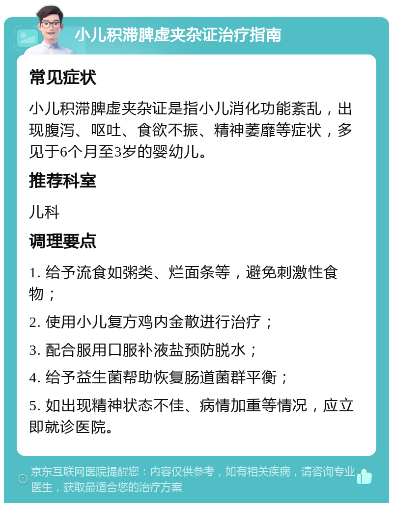 小儿积滞脾虚夹杂证治疗指南 常见症状 小儿积滞脾虚夹杂证是指小儿消化功能紊乱，出现腹泻、呕吐、食欲不振、精神萎靡等症状，多见于6个月至3岁的婴幼儿。 推荐科室 儿科 调理要点 1. 给予流食如粥类、烂面条等，避免刺激性食物； 2. 使用小儿复方鸡内金散进行治疗； 3. 配合服用口服补液盐预防脱水； 4. 给予益生菌帮助恢复肠道菌群平衡； 5. 如出现精神状态不佳、病情加重等情况，应立即就诊医院。