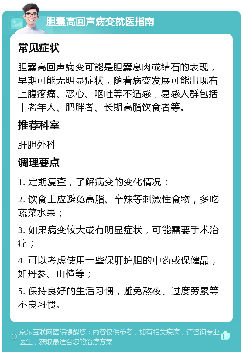 胆囊高回声病变就医指南 常见症状 胆囊高回声病变可能是胆囊息肉或结石的表现，早期可能无明显症状，随着病变发展可能出现右上腹疼痛、恶心、呕吐等不适感，易感人群包括中老年人、肥胖者、长期高脂饮食者等。 推荐科室 肝胆外科 调理要点 1. 定期复查，了解病变的变化情况； 2. 饮食上应避免高脂、辛辣等刺激性食物，多吃蔬菜水果； 3. 如果病变较大或有明显症状，可能需要手术治疗； 4. 可以考虑使用一些保肝护胆的中药或保健品，如丹参、山楂等； 5. 保持良好的生活习惯，避免熬夜、过度劳累等不良习惯。