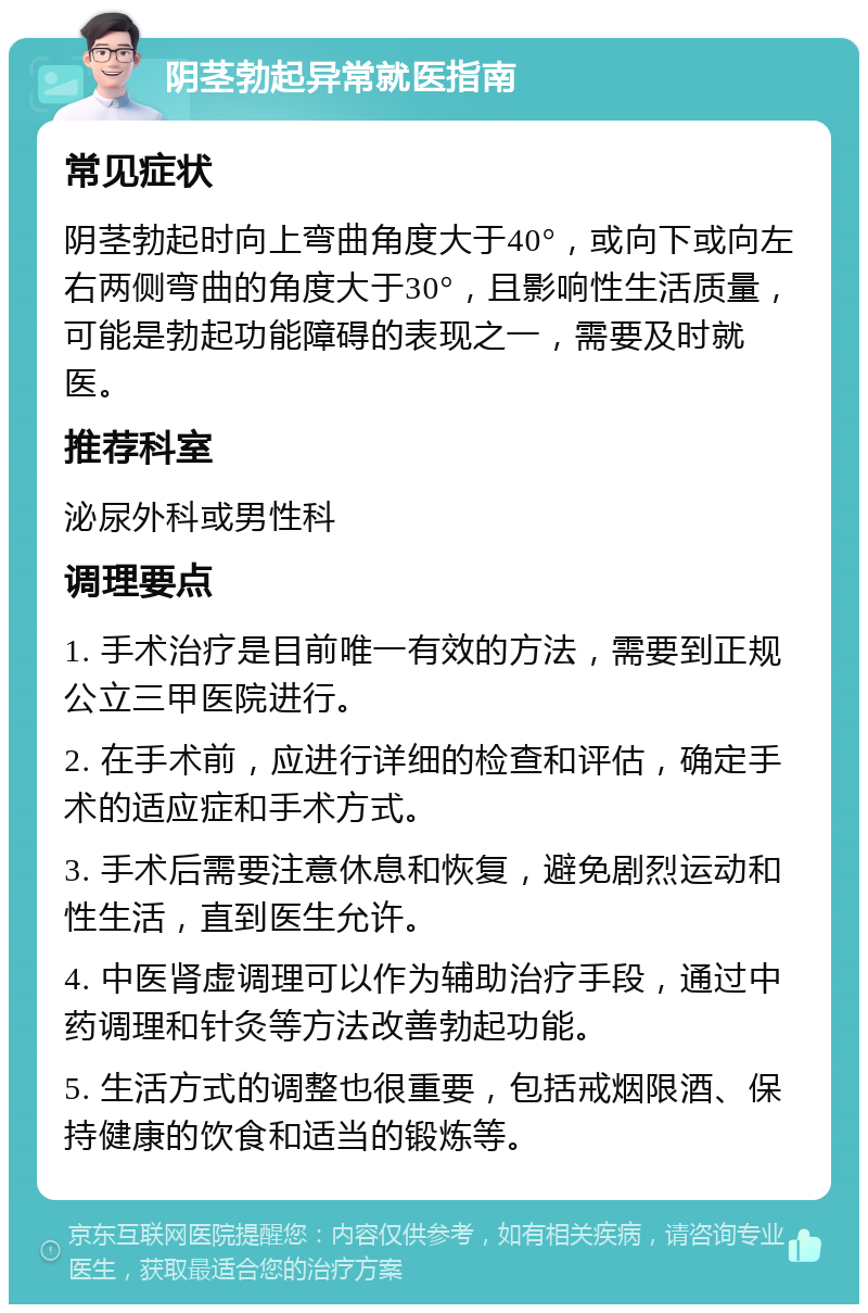 阴茎勃起异常就医指南 常见症状 阴茎勃起时向上弯曲角度大于40°，或向下或向左右两侧弯曲的角度大于30°，且影响性生活质量，可能是勃起功能障碍的表现之一，需要及时就医。 推荐科室 泌尿外科或男性科 调理要点 1. 手术治疗是目前唯一有效的方法，需要到正规公立三甲医院进行。 2. 在手术前，应进行详细的检查和评估，确定手术的适应症和手术方式。 3. 手术后需要注意休息和恢复，避免剧烈运动和性生活，直到医生允许。 4. 中医肾虚调理可以作为辅助治疗手段，通过中药调理和针灸等方法改善勃起功能。 5. 生活方式的调整也很重要，包括戒烟限酒、保持健康的饮食和适当的锻炼等。