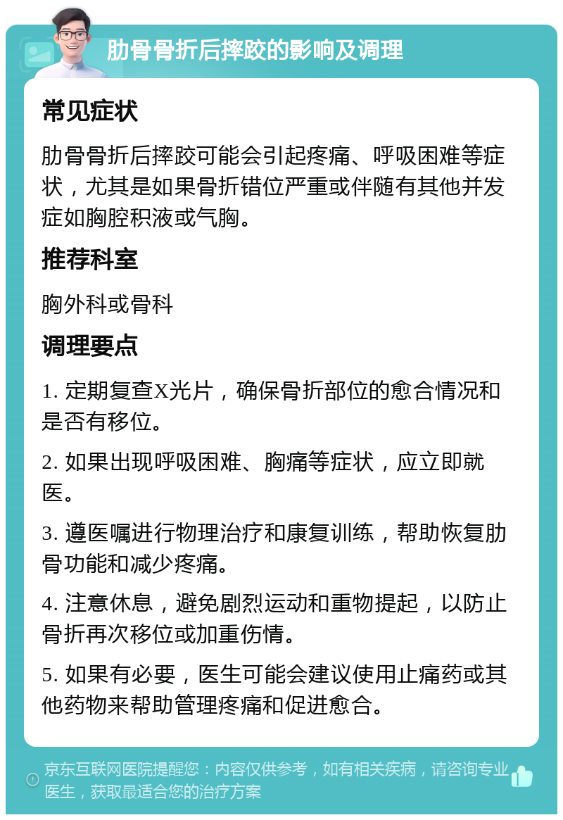 肋骨骨折后摔跤的影响及调理 常见症状 肋骨骨折后摔跤可能会引起疼痛、呼吸困难等症状，尤其是如果骨折错位严重或伴随有其他并发症如胸腔积液或气胸。 推荐科室 胸外科或骨科 调理要点 1. 定期复查X光片，确保骨折部位的愈合情况和是否有移位。 2. 如果出现呼吸困难、胸痛等症状，应立即就医。 3. 遵医嘱进行物理治疗和康复训练，帮助恢复肋骨功能和减少疼痛。 4. 注意休息，避免剧烈运动和重物提起，以防止骨折再次移位或加重伤情。 5. 如果有必要，医生可能会建议使用止痛药或其他药物来帮助管理疼痛和促进愈合。