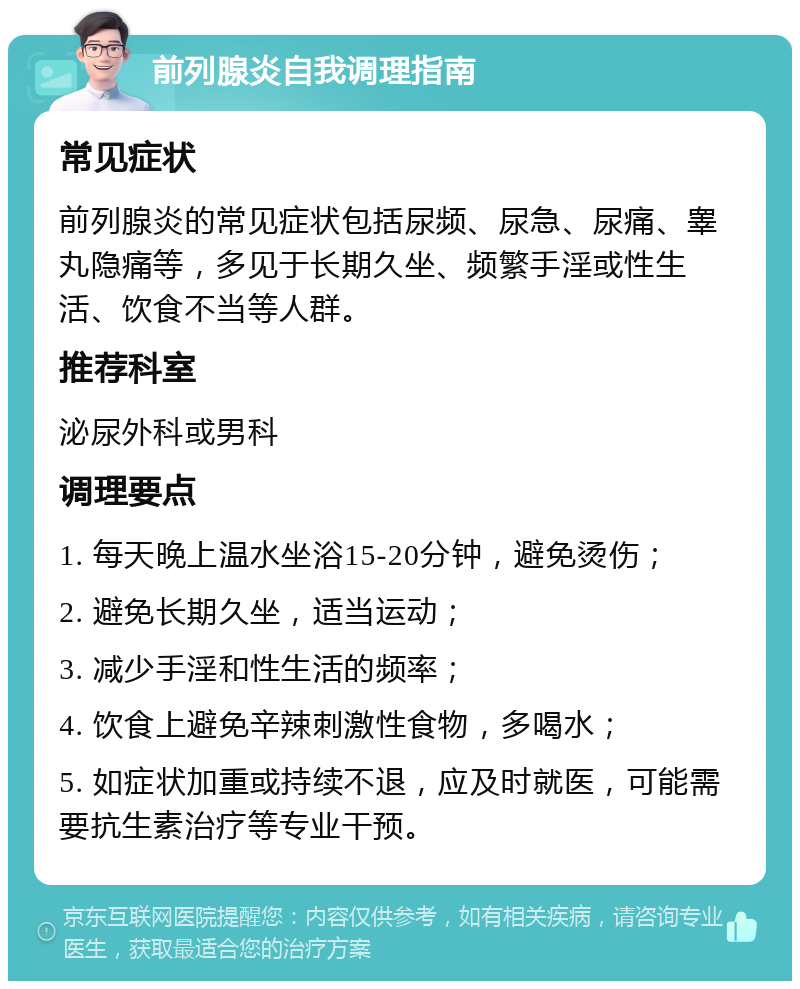 前列腺炎自我调理指南 常见症状 前列腺炎的常见症状包括尿频、尿急、尿痛、睾丸隐痛等，多见于长期久坐、频繁手淫或性生活、饮食不当等人群。 推荐科室 泌尿外科或男科 调理要点 1. 每天晚上温水坐浴15-20分钟，避免烫伤； 2. 避免长期久坐，适当运动； 3. 减少手淫和性生活的频率； 4. 饮食上避免辛辣刺激性食物，多喝水； 5. 如症状加重或持续不退，应及时就医，可能需要抗生素治疗等专业干预。