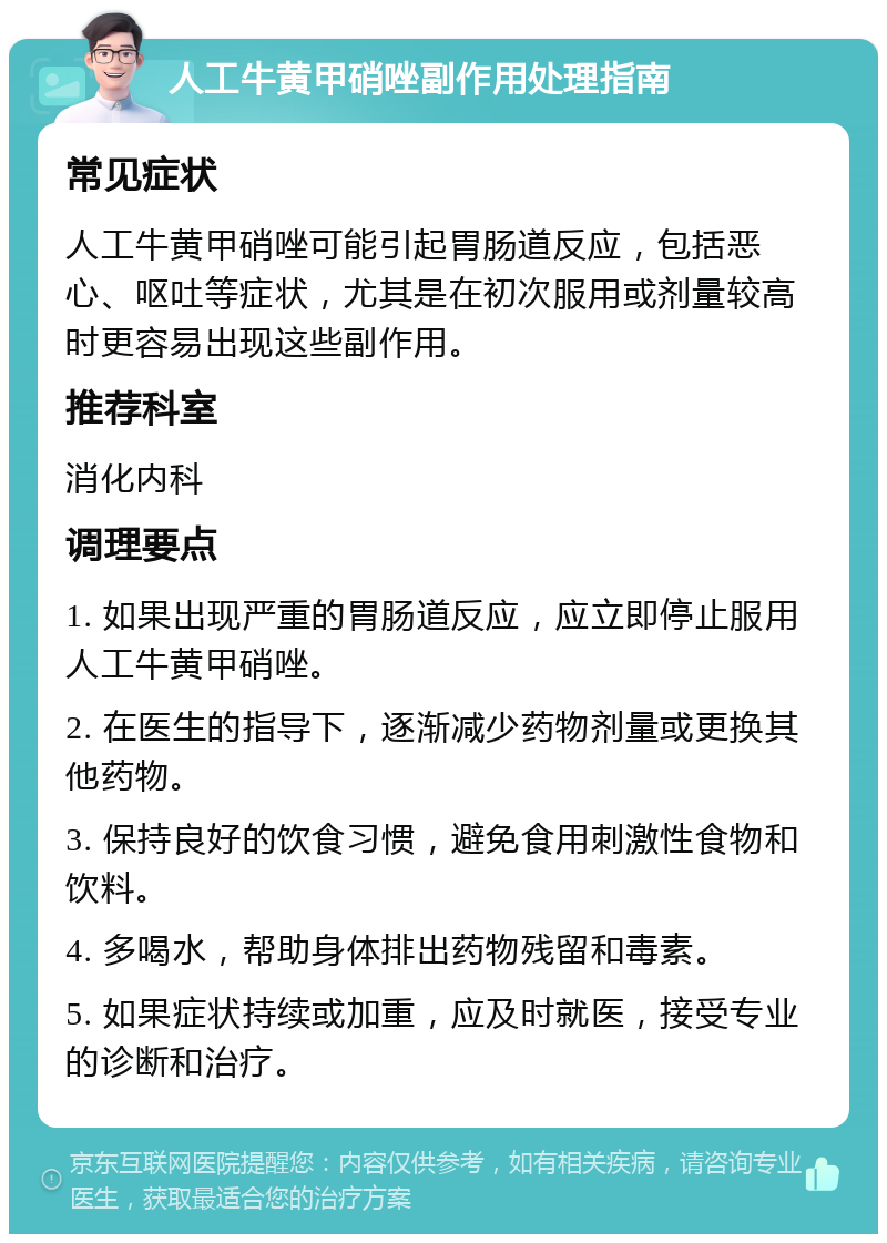 人工牛黄甲硝唑副作用处理指南 常见症状 人工牛黄甲硝唑可能引起胃肠道反应，包括恶心、呕吐等症状，尤其是在初次服用或剂量较高时更容易出现这些副作用。 推荐科室 消化内科 调理要点 1. 如果出现严重的胃肠道反应，应立即停止服用人工牛黄甲硝唑。 2. 在医生的指导下，逐渐减少药物剂量或更换其他药物。 3. 保持良好的饮食习惯，避免食用刺激性食物和饮料。 4. 多喝水，帮助身体排出药物残留和毒素。 5. 如果症状持续或加重，应及时就医，接受专业的诊断和治疗。