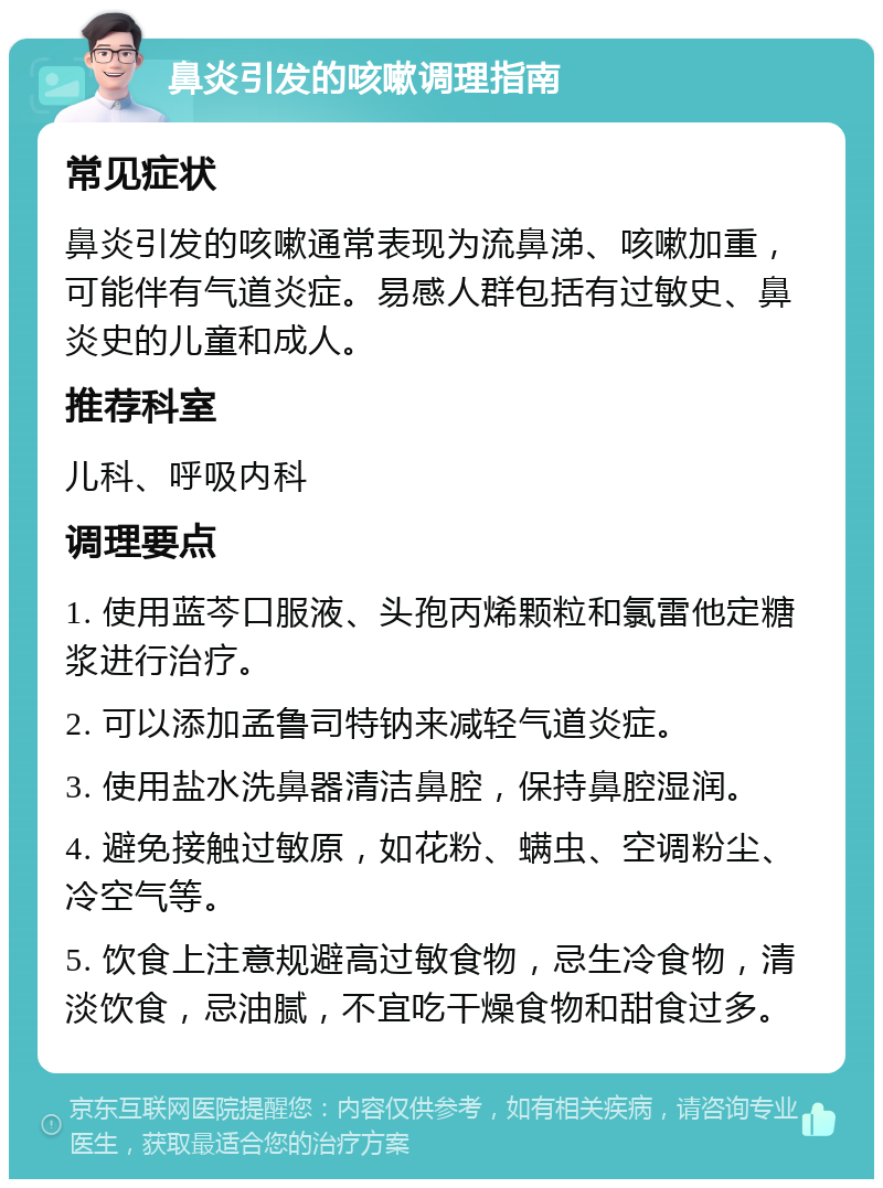 鼻炎引发的咳嗽调理指南 常见症状 鼻炎引发的咳嗽通常表现为流鼻涕、咳嗽加重，可能伴有气道炎症。易感人群包括有过敏史、鼻炎史的儿童和成人。 推荐科室 儿科、呼吸内科 调理要点 1. 使用蓝芩口服液、头孢丙烯颗粒和氯雷他定糖浆进行治疗。 2. 可以添加孟鲁司特钠来减轻气道炎症。 3. 使用盐水洗鼻器清洁鼻腔，保持鼻腔湿润。 4. 避免接触过敏原，如花粉、螨虫、空调粉尘、冷空气等。 5. 饮食上注意规避高过敏食物，忌生冷食物，清淡饮食，忌油腻，不宜吃干燥食物和甜食过多。