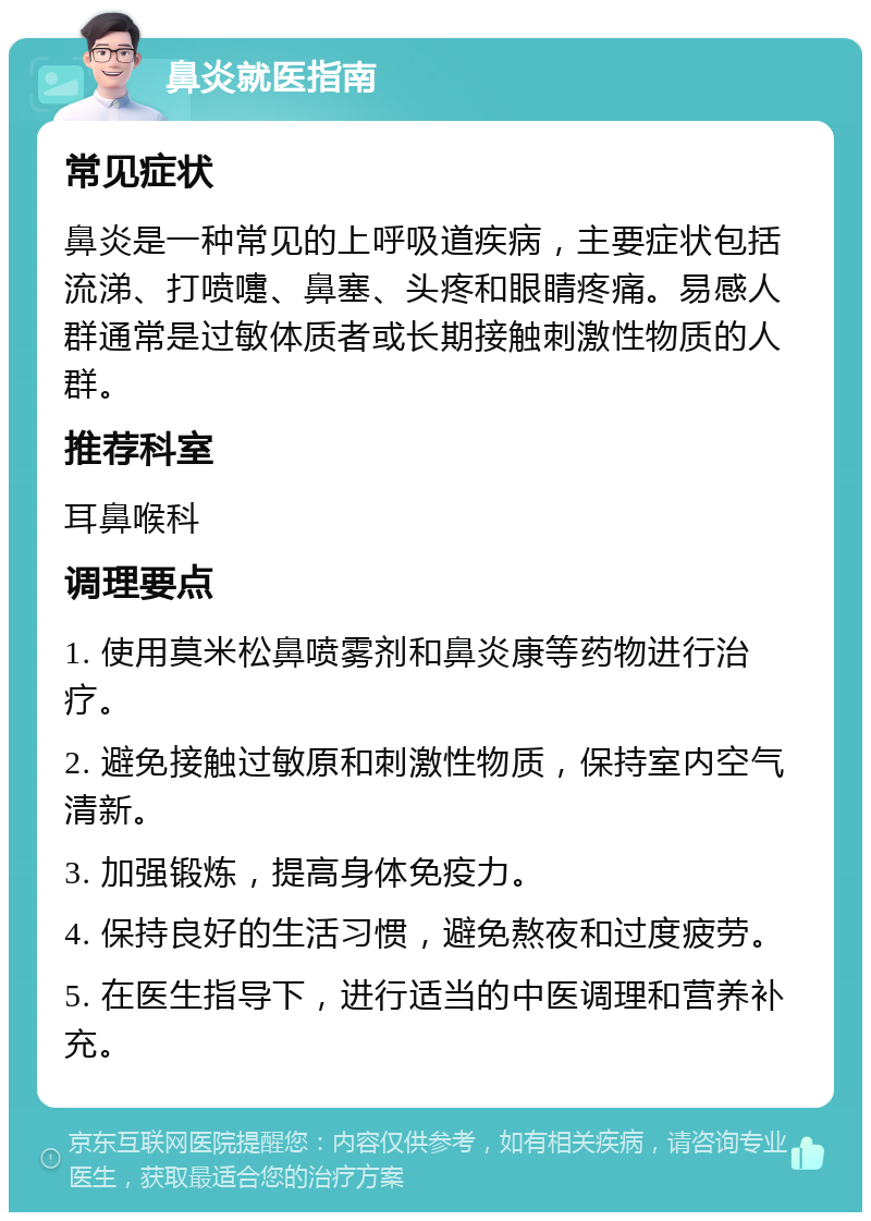 鼻炎就医指南 常见症状 鼻炎是一种常见的上呼吸道疾病，主要症状包括流涕、打喷嚏、鼻塞、头疼和眼睛疼痛。易感人群通常是过敏体质者或长期接触刺激性物质的人群。 推荐科室 耳鼻喉科 调理要点 1. 使用莫米松鼻喷雾剂和鼻炎康等药物进行治疗。 2. 避免接触过敏原和刺激性物质，保持室内空气清新。 3. 加强锻炼，提高身体免疫力。 4. 保持良好的生活习惯，避免熬夜和过度疲劳。 5. 在医生指导下，进行适当的中医调理和营养补充。