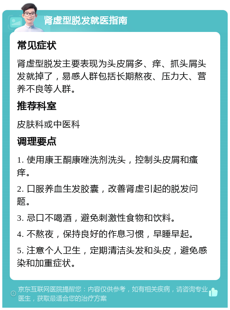 肾虚型脱发就医指南 常见症状 肾虚型脱发主要表现为头皮屑多、痒、抓头屑头发就掉了，易感人群包括长期熬夜、压力大、营养不良等人群。 推荐科室 皮肤科或中医科 调理要点 1. 使用康王酮康唑洗剂洗头，控制头皮屑和瘙痒。 2. 口服养血生发胶囊，改善肾虚引起的脱发问题。 3. 忌口不喝酒，避免刺激性食物和饮料。 4. 不熬夜，保持良好的作息习惯，早睡早起。 5. 注意个人卫生，定期清洁头发和头皮，避免感染和加重症状。