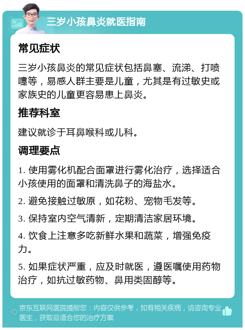 三岁小孩鼻炎就医指南 常见症状 三岁小孩鼻炎的常见症状包括鼻塞、流涕、打喷嚏等，易感人群主要是儿童，尤其是有过敏史或家族史的儿童更容易患上鼻炎。 推荐科室 建议就诊于耳鼻喉科或儿科。 调理要点 1. 使用雾化机配合面罩进行雾化治疗，选择适合小孩使用的面罩和清洗鼻子的海盐水。 2. 避免接触过敏原，如花粉、宠物毛发等。 3. 保持室内空气清新，定期清洁家居环境。 4. 饮食上注意多吃新鲜水果和蔬菜，增强免疫力。 5. 如果症状严重，应及时就医，遵医嘱使用药物治疗，如抗过敏药物、鼻用类固醇等。