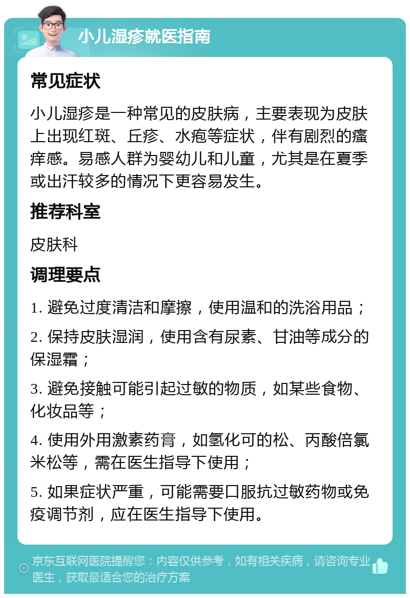 小儿湿疹就医指南 常见症状 小儿湿疹是一种常见的皮肤病，主要表现为皮肤上出现红斑、丘疹、水疱等症状，伴有剧烈的瘙痒感。易感人群为婴幼儿和儿童，尤其是在夏季或出汗较多的情况下更容易发生。 推荐科室 皮肤科 调理要点 1. 避免过度清洁和摩擦，使用温和的洗浴用品； 2. 保持皮肤湿润，使用含有尿素、甘油等成分的保湿霜； 3. 避免接触可能引起过敏的物质，如某些食物、化妆品等； 4. 使用外用激素药膏，如氢化可的松、丙酸倍氯米松等，需在医生指导下使用； 5. 如果症状严重，可能需要口服抗过敏药物或免疫调节剂，应在医生指导下使用。