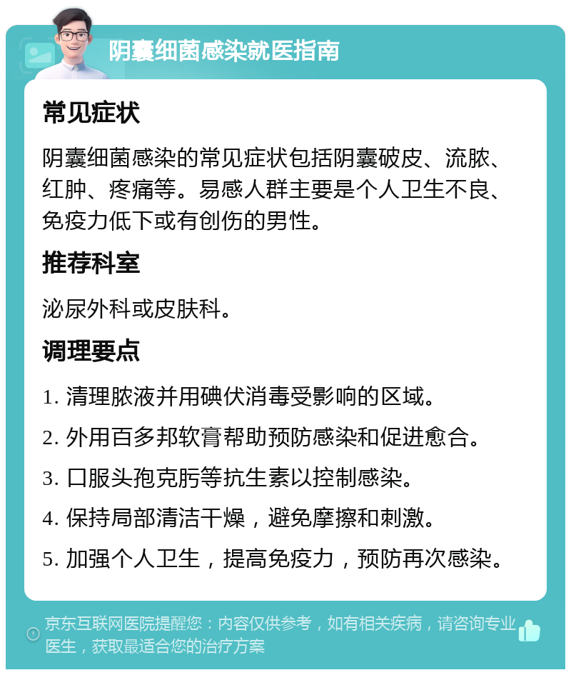 阴囊细菌感染就医指南 常见症状 阴囊细菌感染的常见症状包括阴囊破皮、流脓、红肿、疼痛等。易感人群主要是个人卫生不良、免疫力低下或有创伤的男性。 推荐科室 泌尿外科或皮肤科。 调理要点 1. 清理脓液并用碘伏消毒受影响的区域。 2. 外用百多邦软膏帮助预防感染和促进愈合。 3. 口服头孢克肟等抗生素以控制感染。 4. 保持局部清洁干燥，避免摩擦和刺激。 5. 加强个人卫生，提高免疫力，预防再次感染。