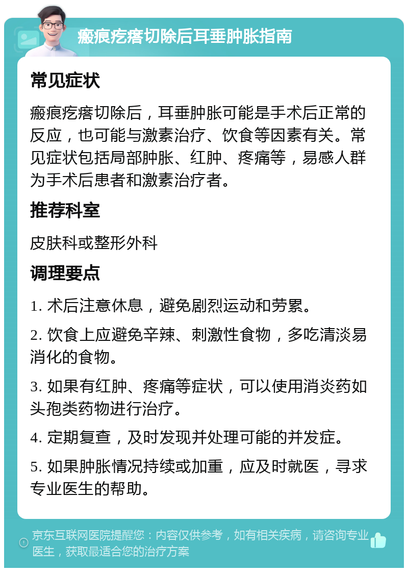 瘢痕疙瘩切除后耳垂肿胀指南 常见症状 瘢痕疙瘩切除后，耳垂肿胀可能是手术后正常的反应，也可能与激素治疗、饮食等因素有关。常见症状包括局部肿胀、红肿、疼痛等，易感人群为手术后患者和激素治疗者。 推荐科室 皮肤科或整形外科 调理要点 1. 术后注意休息，避免剧烈运动和劳累。 2. 饮食上应避免辛辣、刺激性食物，多吃清淡易消化的食物。 3. 如果有红肿、疼痛等症状，可以使用消炎药如头孢类药物进行治疗。 4. 定期复查，及时发现并处理可能的并发症。 5. 如果肿胀情况持续或加重，应及时就医，寻求专业医生的帮助。