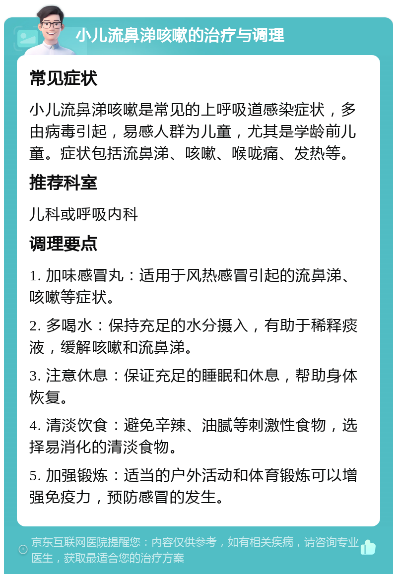 小儿流鼻涕咳嗽的治疗与调理 常见症状 小儿流鼻涕咳嗽是常见的上呼吸道感染症状，多由病毒引起，易感人群为儿童，尤其是学龄前儿童。症状包括流鼻涕、咳嗽、喉咙痛、发热等。 推荐科室 儿科或呼吸内科 调理要点 1. 加味感冒丸：适用于风热感冒引起的流鼻涕、咳嗽等症状。 2. 多喝水：保持充足的水分摄入，有助于稀释痰液，缓解咳嗽和流鼻涕。 3. 注意休息：保证充足的睡眠和休息，帮助身体恢复。 4. 清淡饮食：避免辛辣、油腻等刺激性食物，选择易消化的清淡食物。 5. 加强锻炼：适当的户外活动和体育锻炼可以增强免疫力，预防感冒的发生。