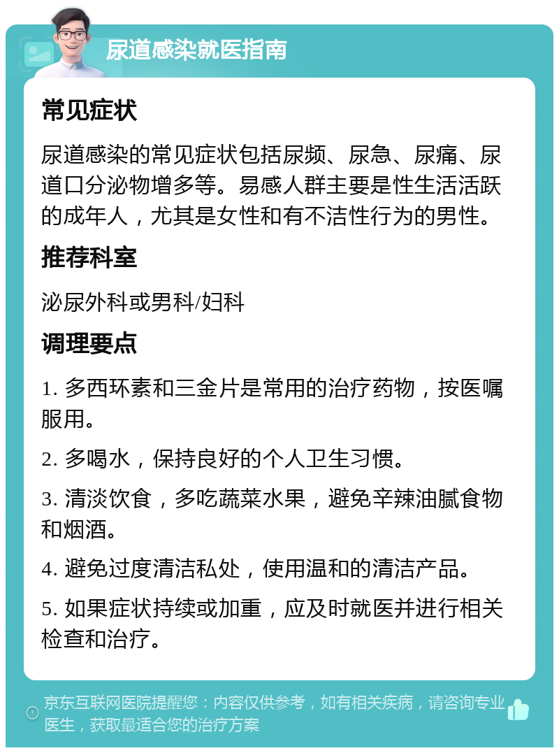 尿道感染就医指南 常见症状 尿道感染的常见症状包括尿频、尿急、尿痛、尿道口分泌物增多等。易感人群主要是性生活活跃的成年人，尤其是女性和有不洁性行为的男性。 推荐科室 泌尿外科或男科/妇科 调理要点 1. 多西环素和三金片是常用的治疗药物，按医嘱服用。 2. 多喝水，保持良好的个人卫生习惯。 3. 清淡饮食，多吃蔬菜水果，避免辛辣油腻食物和烟酒。 4. 避免过度清洁私处，使用温和的清洁产品。 5. 如果症状持续或加重，应及时就医并进行相关检查和治疗。