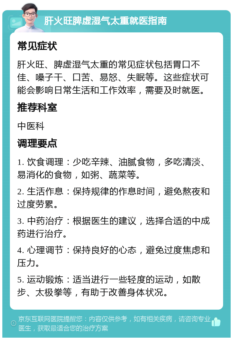 肝火旺脾虚湿气太重就医指南 常见症状 肝火旺、脾虚湿气太重的常见症状包括胃口不佳、嗓子干、口苦、易怒、失眠等。这些症状可能会影响日常生活和工作效率，需要及时就医。 推荐科室 中医科 调理要点 1. 饮食调理：少吃辛辣、油腻食物，多吃清淡、易消化的食物，如粥、蔬菜等。 2. 生活作息：保持规律的作息时间，避免熬夜和过度劳累。 3. 中药治疗：根据医生的建议，选择合适的中成药进行治疗。 4. 心理调节：保持良好的心态，避免过度焦虑和压力。 5. 运动锻炼：适当进行一些轻度的运动，如散步、太极拳等，有助于改善身体状况。