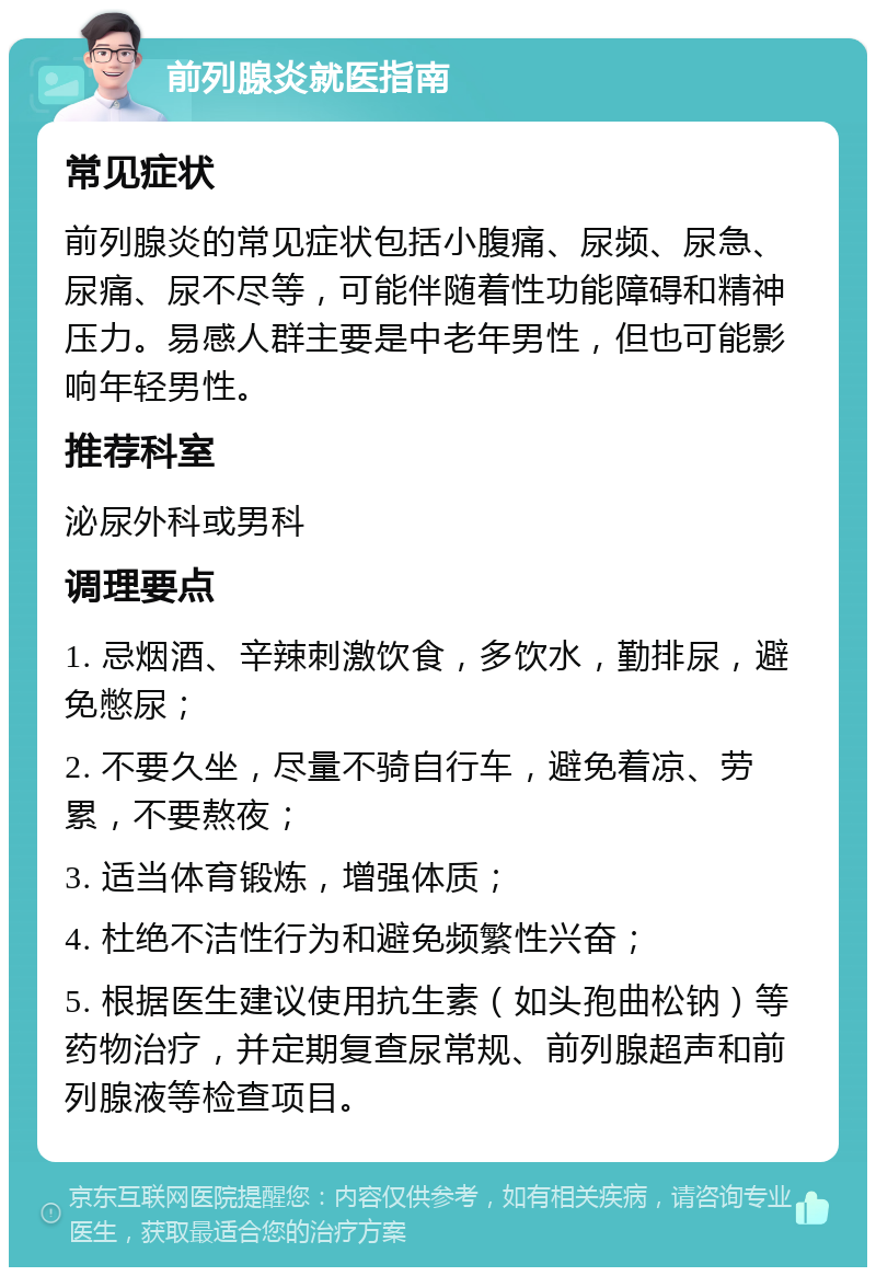 前列腺炎就医指南 常见症状 前列腺炎的常见症状包括小腹痛、尿频、尿急、尿痛、尿不尽等，可能伴随着性功能障碍和精神压力。易感人群主要是中老年男性，但也可能影响年轻男性。 推荐科室 泌尿外科或男科 调理要点 1. 忌烟酒、辛辣刺激饮食，多饮水，勤排尿，避免憋尿； 2. 不要久坐，尽量不骑自行车，避免着凉、劳累，不要熬夜； 3. 适当体育锻炼，增强体质； 4. 杜绝不洁性行为和避免频繁性兴奋； 5. 根据医生建议使用抗生素（如头孢曲松钠）等药物治疗，并定期复查尿常规、前列腺超声和前列腺液等检查项目。