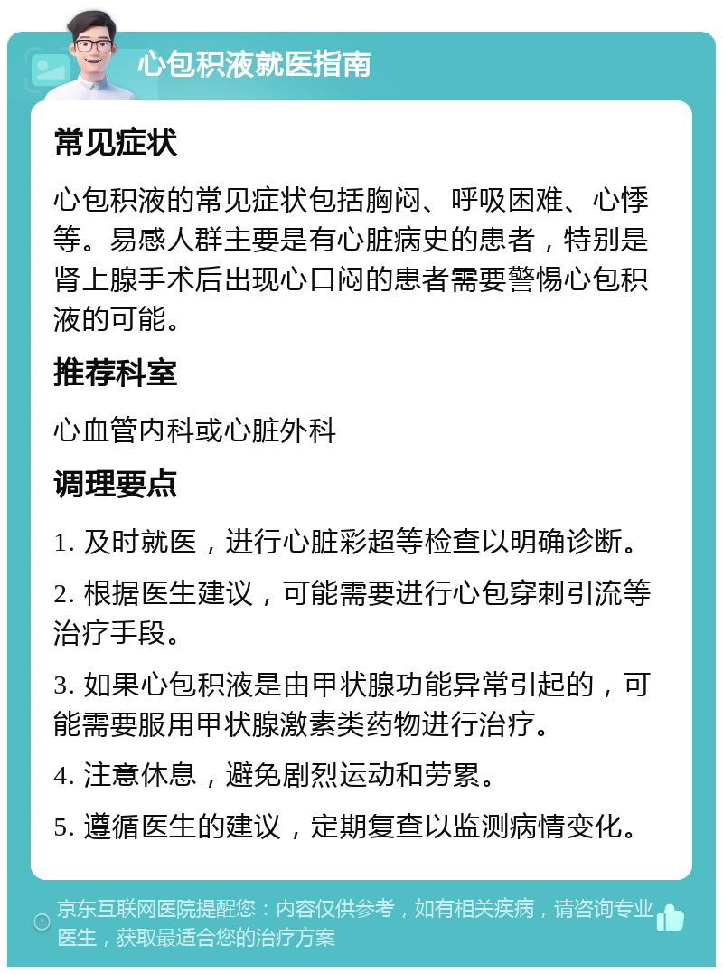 心包积液就医指南 常见症状 心包积液的常见症状包括胸闷、呼吸困难、心悸等。易感人群主要是有心脏病史的患者，特别是肾上腺手术后出现心口闷的患者需要警惕心包积液的可能。 推荐科室 心血管内科或心脏外科 调理要点 1. 及时就医，进行心脏彩超等检查以明确诊断。 2. 根据医生建议，可能需要进行心包穿刺引流等治疗手段。 3. 如果心包积液是由甲状腺功能异常引起的，可能需要服用甲状腺激素类药物进行治疗。 4. 注意休息，避免剧烈运动和劳累。 5. 遵循医生的建议，定期复查以监测病情变化。