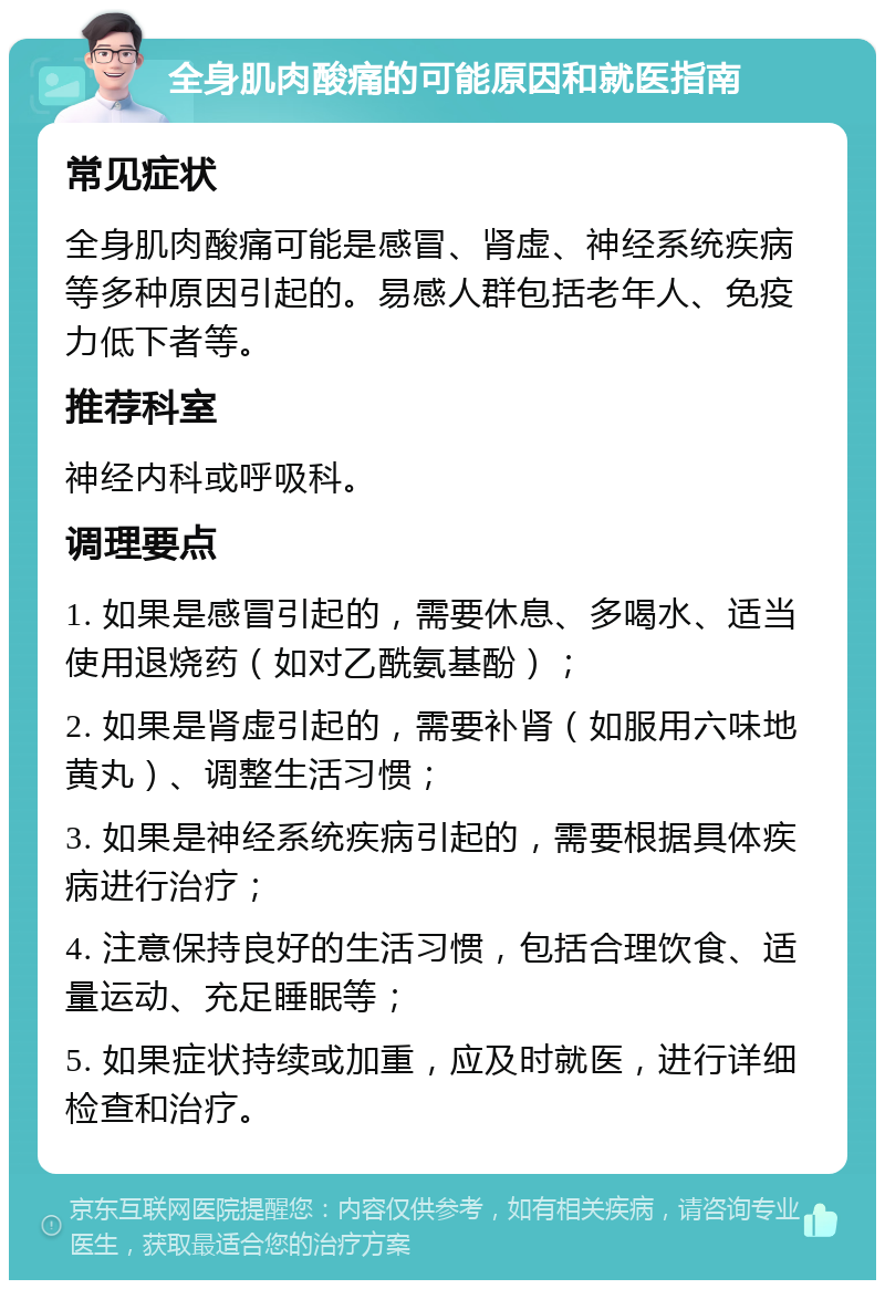 全身肌肉酸痛的可能原因和就医指南 常见症状 全身肌肉酸痛可能是感冒、肾虚、神经系统疾病等多种原因引起的。易感人群包括老年人、免疫力低下者等。 推荐科室 神经内科或呼吸科。 调理要点 1. 如果是感冒引起的，需要休息、多喝水、适当使用退烧药（如对乙酰氨基酚）； 2. 如果是肾虚引起的，需要补肾（如服用六味地黄丸）、调整生活习惯； 3. 如果是神经系统疾病引起的，需要根据具体疾病进行治疗； 4. 注意保持良好的生活习惯，包括合理饮食、适量运动、充足睡眠等； 5. 如果症状持续或加重，应及时就医，进行详细检查和治疗。