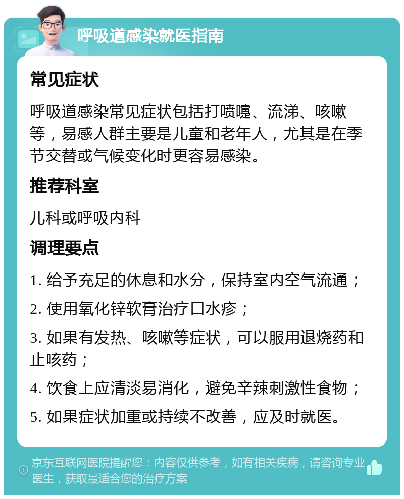 呼吸道感染就医指南 常见症状 呼吸道感染常见症状包括打喷嚏、流涕、咳嗽等，易感人群主要是儿童和老年人，尤其是在季节交替或气候变化时更容易感染。 推荐科室 儿科或呼吸内科 调理要点 1. 给予充足的休息和水分，保持室内空气流通； 2. 使用氧化锌软膏治疗口水疹； 3. 如果有发热、咳嗽等症状，可以服用退烧药和止咳药； 4. 饮食上应清淡易消化，避免辛辣刺激性食物； 5. 如果症状加重或持续不改善，应及时就医。