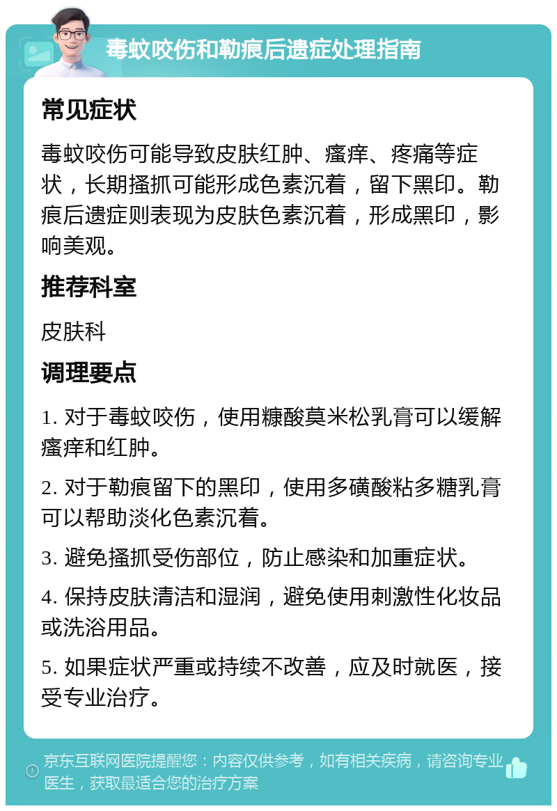 毒蚊咬伤和勒痕后遗症处理指南 常见症状 毒蚊咬伤可能导致皮肤红肿、瘙痒、疼痛等症状，长期搔抓可能形成色素沉着，留下黑印。勒痕后遗症则表现为皮肤色素沉着，形成黑印，影响美观。 推荐科室 皮肤科 调理要点 1. 对于毒蚊咬伤，使用糠酸莫米松乳膏可以缓解瘙痒和红肿。 2. 对于勒痕留下的黑印，使用多磺酸粘多糖乳膏可以帮助淡化色素沉着。 3. 避免搔抓受伤部位，防止感染和加重症状。 4. 保持皮肤清洁和湿润，避免使用刺激性化妆品或洗浴用品。 5. 如果症状严重或持续不改善，应及时就医，接受专业治疗。